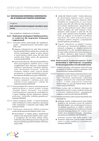 22
ŁÓDŹ ŁĄCZY POKOLENIA - ŁÓDZKA POLITYKA DEMOGRAFICZNA
5.3 WSPOMAGANIE INTERWENCJI DEMOGRAFICZ-
NEJ W OKRESIE AKTYWNOŚCI ZAWODOWEJ
Cel główny
Łódź miastem konkurencyjnych warunków życia
i pracy
Cele szczegółowe i dedykowane im działania:
5.3.1. Podniesienie atrakcyjności łódzkiej przestrze-
ni osadniczej dla imigrantów krajowych
izagranicznych
5.3.1.1. Stworzenie pakietu relokacyjnego dla niezbędnych,
wysoko - wyspecjalizowanych pracowników spoza
ŁOM,wtym:
integracja cudzoziemców (tj. osób, które na terenie
Rzeczpospolitej Polskiej uzyskały status uchodźcy lub
ochronę uzupełniającą, zgodę na pobyt czasowy
w ramach łączenia rodzin), pomoc dla osób, które
uzyskały Kartę Polaka, pomoc dla repatriantów
wramachdziałańMOPS,
opracowanie zbiorczej informacji (przewodnika) na
temat poszczególnych aspektów życia w Łodzi
uwzględniającej dane dotyczące: najważniejszych
inwestorów i pracodawców, inwestorów lokalnych,
rynku nieruchomości biurowych, zachęt dla
inwestorów, łódzkich uczelni, wsparcie działań
pracodawców w zakresie pozyskiwania pracowni-
ków(realizatorBOIiWzZprzywsparciuBPZiODG),
działania dotyczące szeroko pojętej promocji
inicjatyw związanych z realizacją przez różne
podmioty kursów językowych i szkoleń dla
imigrantów(realizatorBOIiWzZ),
5.3.1.2. Promocja łódzkich ﬁrm i branż na arenie krajowej oraz
międzynarodowej w ramach projektu unijnego
„Przyjedź. Zobacz. Zainwestuj” oraz projektu
„Internacjonalizacja gospodarcza przedsiębiorstw
z regionu łódzkiego poprzez dedykowane działania
promocyjne i terytorialny marketing gospodarczy”
(realizatorBOIiWzZ).
5.3.1.2. Udział w programie „Rodak” - w ramach koordynacji
zadań wynikających z ustawy o repatriacji, zapraszanie
rodzin repatriantów z azjatyckiej części byłego ZSRR
(realizatorWZiSS).
5.3.1.3. Podniesienie atrakcyjności łódzkiej przestrzeni
osadniczejdlaabsolwentówłódzkichuczelni,wtym:
wprowadzenie w miejskiej polityce mieszkaniowej
preferencji dla absolwentów łódzkich szkół i uczelni,
w szczególności dla tych którzy założyli rodziny,
a także dla osób podejmujących pracę w kluczowych
obszarach łódzkiej gospodarki (realizator BGM przy
wsparciuBR),
„Lokale dla młodych w Łodzi” - konkurs skierowany
do absolwentów łódzkich uczelni wyższych
(realizator BGM). Program obejmuje lokale
mieszkalne do wynajmowania na czas trwania
stosunku pracy dla osób, które nie mają zaspokojo-
nych potrzeb mieszkaniowych. Uprawnionymi do
najmu są rekomendowani przez rektora uczelni
studenci ostatniego roku szkół wyższych w Łodzi,
absolwenci szkół wyższych w Łodzi (do 30 roku
życia), osoby wskazane przez Prezydenta Miasta
Łodzi ze względu na posiadane kwaliﬁkacje
zawodowe lub rodzaj wykonywanej pracy,
realizujące zadania związane z zaspokajaniem
potrzebwspólnotysamorządowej.
Program „Mieszkanie na strychu” - konkurs
skierowany do absolwentów łódzkich uczelni
wyższych, polegający na adaptacji powierzchni
niemieszkalnych na cele mieszkalne Uprawnionymi
do najmu wyżej wymienionych w pierwszej kolejności
są studenci, absolwenci szkół wyższych w Łodzi,
którzy zamieszkują na terenie Miasta Łodzi (realizator
BR).
5.3.2. Podniesienie konkurencyjności Łodzi
akademickiej w skali krajowej i europejskiej
(konkurencyjnanaukaiwarunkistudiowania)
5.3.2.1. Działania promujące wykorzystanie myśli technicznej
powstającej na łódzkich uczelniach w biuletynie „Łódź
KreujeInnowacje”(realizatorBOIiWzZ).
5.3.2.2. Organizacja w Łodzi imprezy naukowej mającej na celu
prezentację twórczej roli nauki w rozwoju gospodar-
czym i kulturalnym, popularyzację i prezentację
osiągnięć naukowych oraz artystycznych łódzkich
uczelni, a także integrowanie środowiska
akademickiego np. coroczny Festiwal Nauki, Techniki
iSztuki(realizatorBOIiWzZ).
5.3.2.3.Otwarty konkurs ofert na działania zmierzające do
przekształcenia Łodzi w centrum wydarzeń naukowych
o znaczeniu międzynarodowym i propagujących
osiągnięcianaukoweŁodzi(realizatorBOIiWzZ).
5.3.2.4.Dostosowanieofertyuczelniwyższychdopotrzebrynku
pracypoprzez:
promocję inicjatyw podejmowanych przez łódzkie
uczelnie w celu utworzenia nowych lub unikalnych
kierunków studiów oraz umożliwiających kontynua-
cję edukacji zawodowej na łódzkich uczelniach
wyższychnp.WŁodzidziałaCertyﬁkowanyOśrodek
Szkolenia Lotniczego Bartolini Air, w którym można
kształcić się w zawodach lotniczych – stewardessa,
pilot(realizatorzyBOIiWzZ,WE,BPZiODG);
promocję inicjatyw typu studia dualne, czyli
możliwości zdobywania podczas studiów doświad-
czenia w ściślej współpracy z pracodawcami
(realizatorBPZiODG),
 