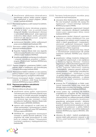 23
ŁÓDŹ ŁĄCZY POKOLENIA - ŁÓDZKA POLITYKA DEMOGRAFICZNA
Umożliwienie zdobywania doświadczenia
zawodowego podczas studiów poprzez program
staży wakacyjnych w ramach programu „Młodzi
wŁodzi”(realizatorBOIiWzZ).
5.3.2.5. Aktywizacja współpracy uczelni wyższych ze szkołami,
wtym:
prezentacja na stronie internetowej programu
„Młodzi w Łodzi” oraz za pośrednictwem
dostępnych kanałów komunikacyjnych informacji
o wydarzeniach realizowanych przez organizacje
studenckie, które objęte zostały patronatem
medialnym lub merytorycznym programu
(realizatorzyBOIiWzZ,WE),
monitorowanie kierunków studiów preferowanych
przezuczniówłódzkichszkół(realizatorWE).
5.3.2.6. Stworzenie systemu gratyﬁkacji dla najbardziej
aktywnychstudentówpoprzez:
Stypendia Naukowe Miasta Łodzi oraz stypendia
fundowane przez Pracodawców w ramach programu
„MłodziwŁodzi”(realizatorBOIiWzZ).
kompleksowe działanie zachęcające do studiowania
i wiązania zawodowej przyszłości z Łodzią -
program „Młodzi w Łodzi” (realizator BOIiWzZ przy
wsparciuBPKSiT).
5.3.2.7. Poprawa dostępności przestrzennej łódzkich uczelni
poprzez udział w kształtowaniu sieci komunikacyjnej
itransportuzbiorowego(realizatorBAM).
5.3.2.8. Wykorzystanie łódzkich studentów na rzecz poprawy
promocji łódzkich uczelni wyższych, w tym kampanii
promocyjnejzagranicą,szczególnienaWschodzie:
5.3.2.9.Promocja innowacyjnych działań i inicjatyw łódzkich
studentów w biuletynie „Łódź Kreuje Innowacje”
(realizatorBOIiWzZprzywsparciuBPKSiT).
5.3.3. Poprawa perspektyw zatrudnienia
na łódzkim rynku pracy
5.3.3.1. Wsparcierodzinynarynkupracy,wtym:
umożliwienie zmiany godzin rozpoczynania
i kończenia pracy (przy zachowaniu dziennej normy
czasu pracy) na wniosek pracownika (szczególnie
mającego dzieci w wieku przedszkolnym i szkolnym)
oraz promocja tego typu rozwiązań u innych
pracodawców (realizatorzy Sekretarz Miasta Łodzi
iBZKprzywsparciuBPZiODG,BOIiWzZ),
wsparcie osób wracających na rynek pracy po
urlopie macierzyńskim/ wychowawczym w ramach
programów prowadzonych przez PUP (realizatorzy
PUPprzywsparciuBPZiODG),
CENTRUM IN - przygotowanie innowacyjnych
rozwiązań w zakresie ekonomii społecznej, w tym
programów dla matek powracających na rynek
pracy po urodzeniu dziecka i innowacyjnych
rozwiązań współpracy międzypokoleniowej
(realizatorBR).
5.3.3.2. Tworzenie konkurencyjnych warunków pracy
wstosunkudoinnychmiastpoprzez:
stworzenie oferty lokalizacyjnej dla siedzib dużych
ﬁrm oraz korzystnych warunków dla rozwoju ﬁrm
logistycznych i nowych technologii (realizator
BOIiWzZprzywsparciuWDM),
pozyskiwanie inwestorów zagranicznych (znanych
marek) i pracodawców oferujących wysokopłatne
miejsca pracy zapewniające dalszy rozwój
(realizatorBOIiWzZ),
podejmowanie działań służących umocnieniu
obecności w mieście działających ﬁrm oraz
zachęcających do realizacji nowych inwestycji (np.
udział w misjach gospodarczych i inwestycyjnych,
seminariach, spotkaniach biznesowych, targach
inwestycyjnych i innych wydarzeniach o charakterze
gospodarczymwPolsceizagranicą).
Przygotowywanie i aktualizowanie bazy danych
o nieruchomościach przeznaczonych dla potrzeb
inwestorów (realizator BOIiWzZ przy wsparciu
WDM),
pozyskiwanie i obsługa inwestorów strategicznych,
w szczególności zagranicznych, w tym współpraca
z Państwową Agencją Informacji i Inwestycji
Zagranicznych,polskimiplacówkamigospodarczymi
za granicą, Łódzką Specjalną Strefą Ekonomicz-
ną S.A., organami administracji rządowej
i samorządowej, zwłaszcza gminami ościennymi,
stowarzyszeniami i organizacjami pracodawców,
izbami przemysłowo - handlowymi w kraju
i za granicą, łódzkimi wyższymi uczelniami, ﬁrmami
doradczymi oraz innymi podmiotami – w zakresie
pozyskiwania nowych inwestorów (realizator
BOIiWzZ),
promocja ﬁrm IT wchodzących na łódzki rynek,
rozwoju kreatywności łodzian oraz miasta jako
dobrego miejsca do pracy (city branding, employer
branding)idlainwestorów(realizatorBOIiWzZ),
rozwój systemu ulg i preferencji dla łódzkich
przedsiębiorców szczególnie dla ﬁrm innowacyj-
nych, miejski program wspierania start - up'ów oraz
samozatrudnienia,np.:preferencyjnestawkizalokale
komunalne do prowadzenia działalności
gospodarczej, uproszczenie procedur i obniżenie
kosztów zakładania ﬁrmy, wsparcie w zakresie
gospodarki nieruchomościami pozyskanymi na cele
gospodarki lub położonymi w pobliżu łódzkich
ośrodków akademickich oraz centrów badawczych
(realizator BOIiWzZ przy wsparciu BPZiODG, ZLM,
WZiNN),
ułatwienia dla małych i średnich przedsiębiorstw
poprzez miejski system gwarancji i poręczeń w celu
ochrony przed bankructwem (realizator ŁFPK
Sp.zo.o.),
 