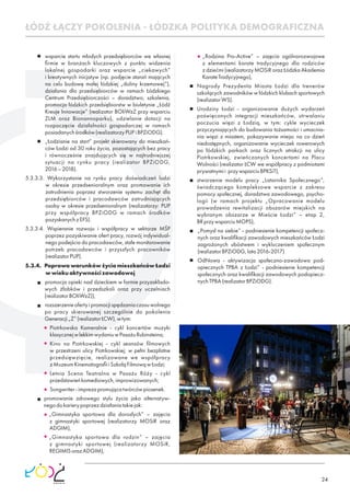 24
wsparcie startu młodych przedsiębiorców we własnej
ﬁrmie w branżach kluczowych z punktu widzenia
lokalnej gospodarki oraz wsparcie „ciekawych”
i kreatywnych inicjatyw (np. podjęcie starań mających
na celu budowę małej łódzkiej „doliny krzemowej”),
działania dla przedsiębiorców w ramach Łódzkiego
Centrum Przedsiębiorczości – doradztwo, szkolenia,
promocja łódzkich przedsiębiorstw w biuletynie „Łódź
Kreuje Innowacje” (realizator BOIiWzZ przy wsparciu
ZLM oraz Bionannoparku), udzielanie dotacji na
rozpoczęcie działalności gospodarczej w ramach
posiadanychśrodków(realizatorzyPUPiBPZiODG).
„Łodzianie na start” projekt skierowany do mieszkań-
ców Łodzi od 30 roku życia, pozostających bez pracy
i równocześnie znajdujących się w najtrudniejszej
sytuacji na rynku pracy (realizator BPZiODG,
2016–2018).
5.3.3.3. Wykorzystanie na rynku pracy doświadczeń ludzi
w okresie przedsenioralnym oraz promowanie ich
zatrudnienia poprzez stworzenie systemu zachęt dla
przedsiębiorców i pracodawców zatrudniających
osoby w okresie przedsenioralnym (realizatorzy: PUP
przy współpracy BPZiODG w ramach środków
pozyskanychzEFS).
5.3.3.4. Wspieranie rozwoju i współpracy w sektorze MŚP
poprzez pozyskiwanie ofert pracy, rozwój indywidual-
nego podejścia do pracodawców, stałe monitorowanie
potrzeb pracodawców i przyszłych pracowników
(realizatorPUP).
5.3.4. Poprawa warunków życia mieszkańców Łodzi
wwiekuaktywnościzawodowej
promocja opieki nad dzieckiem w formie przyzakłado-
wych żłobków i przedszkoli oraz przy uczelniach
(realizatorBOIiWzZ)),
rozszerzenieofertyipromocjispędzaniaczasuwolnego
po pracy skierowanej szczególnie do pokolenia
Generacji„Z”(realizatorŁCW),wtym:
Piotrkowska Kameralnie - cykl koncertów muzyki
klasycznejwlekkimwydaniuwPasażuRubinsteina;
Kino na Piotrkowskiej - cykl seansów ﬁlmowych
w przestrzeni ulicy Piotrkowskiej; w pełni bezpłatne
przedsięwzięcie, realizowane we współpracy
zMuzeumKinematograﬁiiSzkołąFilmowąwŁodzi;
Letnia Scena Teatralna w Pasażu Róży - cykl
przedstawieńkomediowych,improwizowanych;
Songwriter-imprezapromującatwórcówpiosenek.
promowanie zdrowego stylu życia jako alternatyw-
negodokarierypoprzezdziałaniatakiejak:
„Gimnastyka sportowa dla dorosłych” – zajęcia
z gimnastyki sportowej (realizatorzy MOSiR oraz
ADGIM),
„Gimnastyka sportowa dla rodzin” – zajęcia
z gimnastyki sportowej (realizatorzy MOSiR,
REGIMISorazADGIM),
„Rodzina Pro-Active” – zajęcia ogólnorozwojowe
z elementami karate tradycyjnego dla rodziców
z dziećmi (realizatorzy MOSiR oraz Łódzka Akademia
KarateTradycyjnego),
Nagrody Prezydenta Miasta Łodzi dla trenerów
szkolących zawodników w łódzkich klubach sportowych
(realizatorWS).
Urodziny Łodzi - organizowanie dużych wydarzeń
poświęconych integracji mieszkańców, utrwalaniu
poczucia więzi z Łodzią, w tym: cykle wycieczek
przyczyniających do budowania tożsamości i umacnia-
nia więzi z miastem, pokazywanie miejsc na co dzień
niedostępnych, organizowanie wycieczek rowerowych
po łódzkich parkach oraz licznych atrakcji na ulicy
Piotrkowskiej, zwieńczonych koncertami na Placu
Wolności (realizator ŁCW we współpracy z podmiotami
prywatnymii przywsparciuBPKSiT),
stworzenie modelu pracy „Latarnika Społecznego”,
świadczącego kompleksowe wsparcie z zakresu
pomocy społecznej, doradztwa zawodowego, psycho-
logii (w ramach projektu „Opracowanie modelu
prowadzenia rewitalizacji obszarów miejskich na
wybranym obszarze w Mieście Łodzi” – etap 2,
BRprzywsparciuMOPS),
„Pomysł na siebie” - podniesienie kompetencji społecz-
nych oraz kwaliﬁkacji zawodowych mieszkańców Łodzi
zagrożonych ubóstwem i wykluczeniem społecznym
(realizatorBPZiODG,lata2016-2017)
OdNowa - aktywizacja społeczno-zawodowa pod-
opiecznych TPBA z Łodzi” - podniesienie kompetencji
społecznych oraz kwaliﬁkacji zawodowych podopiecz-
nychTPBA(realizatorBPZiODG).
ŁÓDŹ ŁĄCZY POKOLENIA - ŁÓDZKA POLITYKA DEMOGRAFICZNA
 