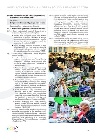 25
5.4. WSPOMAGANIE INTERWENCJI DEMOGRAFICZ-
NEJ W OKRESIE SENIORALNYM
Cel główny
Zwiększenie długości aktywnego życia łodzian
Cele szczegółowe i dedykowane im działania:
5.4.1. Aktywizacjaspołeczno–kulturalnaseniorów
5.4.1.1. Oparty na jednolitych kryteriach dostęp do sal na
ćwiczeniaruchowewplacówkachmiejskich.
Sprawny Senior - bezpłatne zajęcia nordic walking,
gimnastyka w wodzie, ćwiczenia w wodzie
wzmacniające mięśnie przykręgosłupowe i brzucha,
gimnastyka ogólnorozwojowa, aerobik dla
seniorów,taichi(realizatorMOSiR)
Łódzka Akademia Zdrowia – aktywizacja ruchowa
osób powyżej 50 roku życia; zajęcia z gimnastyki
ogólnorozwojowej (realizator MOSiR) i wykłady
dotyczącezdrowegotrybużycia(realizatorWZiSS).
5.4.1.2. Rozwój funkcji Dzielnicowych Centrów Aktywnego
Seniora,poprzez:
kształtowanie nawyków czynnego, kreatywnego
spędzania wolnego czasu oraz rozwój nowych
umiejętności. Codziennie kilkuset seniorów może
korzystać w miejscu zamieszkania z podzielonej na
czteryblokioferty:
Akademia III wieku - lektoraty językowe, treningi
pamięci, zajęcia warsztatowo – edukacyjne,
warsztaty z gerontologiem, warsztaty psycho-
logiczne, spotkania z lekarzami, Akademia Prawa,
warsztaty taneczne i ﬁlmowe, Międzydzielnicowy
KlubDyskusyjnyAkademiiSeniora.
Aktywny senior - gimnastyka rekreacyjna dla senio-
rów, Kursy Rekreacji Ruchowej - nordic walking,
joga, tai chi, pilates, Senioriada - Spartakiada -
zawody sportowe dla seniorów, muzykoterapia
aktywnaorazwycieczkipoŁodziiregionie.
Nowe technologie – kursy komputerowe oraz
warsztaty „Senior w Sieci”, warsztaty fotograﬁ-
czne, akademie robotyki, koła komputerowe:
kawiarenki internetowe (Zespół ds. Seniorów
we współpracy z Latarnikami Polski Cyfrowej,
współorganizatorCentrumDydaktyczneUMED).
Kultura - dyskusyjny Klub Książki, warsztaty
wokalne, występy zespołów, wystawy, projekcje
ﬁlmowe, spektakle teatralne i spotkania autorskie
(realizatorWZiSSiWK).
5.4.1.3. Promocja oferty kulturalnej miejskich instytucji kultury
skierowanej do grupy 60+, w tym: Akademia Kultury
Seniora - bezpłatne spotkania, warsztaty i wykłady dla
seniorów organizowane przez miejskie instytucje kultury
oraz akcja „Patrzę w przyszłość, a Ty?” obejmująca
działalność Centrów Aktywności Seniora w 5 ośrodkach
kultury(realizatorWK).
5.4.1.4. „ŁódzkieSenioralia”–dwatygodniewydarzeń,których
celem jest zachęcenie osób 60+ do aktywnego stylu
życia, poszerzania wiedzy, rozwijania pasji, a także
wskazanie miejsc, w których mogą rozwijać swój
potencjał. W organizację wydarzenia włączają się
organizacje pozarządowe, instytucje, podmioty
działające na rzecz osób starszych oraz partnerzy
Miejskiej Karty Seniora. W trakcie trwania Łódzkich
Senioraliów posiadacze Miejskiej Karty Seniora mają
zapewnione bezpłatne przejazdy komunikacją miejską
oraz 50% zniżki na usługi wybranych partnerów Karty.
(realizatorWZiSS).
5.4.1.5. Podejmowanie działań pozwalających na twórczą
aktywność seniorów, takich w których np. seniorzy piszą
utwory edukacyjne, uczą budowania niedyskryminują-
cychrelacjimiędzyludzkich(realizatorWZiSSorazWK).
ŁÓDŹ ŁĄCZY POKOLENIA - ŁÓDZKA POLITYKA DEMOGRAFICZNA
 