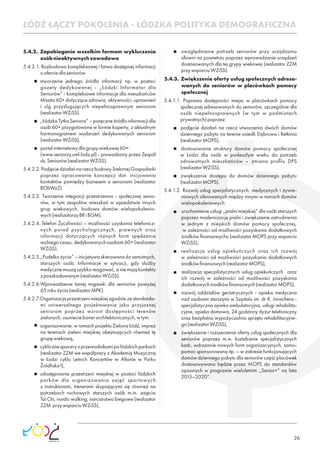 26
5.4.2. Zapobieganie wszelkim formom wykluczenia
osóbnieaktywnychzawodowo
5.4.2.1. Rozbudowa kompleksowej i łatwo dostępnej informacji
ooferciedlaseniorów
stworzenie jednego źródła informacji np. w postaci
gazety dedykowanej - „Łódzki Informator dla
Seniorów” - kompleksowe informacje dla mieszkańców
Miasta 60+ dotyczące zdrowia, aktywności, uprawnień
i ulg przysługujących niepełnosprawnym seniorom
(realizatorWZiSS).
„ŁódzkaTytkaSeniora”–poręczneźródłoinformacjidla
osób 60+ przygotowane w formie koperty, z aktualnym
harmonogramem wydarzeń dedykowanych seniorom
(realizatorWZiSS),
portalinternetowydlagrupywiekowej60+:
(www.seniorzy.uml.lodz.pl) - prowadzony przez Zespół
ds.Seniorów(realizatorWZiSS).
5.4.2.2.PodjęciedziałańnarzeczbudowySrebrnejGospodarki
poprzez opracowanie koncepcji dot. inicjowania
kontaktów pomiędzy biznesem a seniorami (realizator
BOIiWzZ).
5.4.2.3. Tworzenie integracji przestrzenno - społecznej senio-
rów, w tym zespołów mieszkań w sąsiedztwie innych
grup wiekowych, budowa domów wielopokolenio-
wych(realizatorzyBRiBGM).
5.4.2.4. Telefon Życzliwości – możliwość uzyskania telefonicz-
nych porad psychologicznych, prawnych oraz
informacji dotyczących różnych form spędzania
wolnego czasu, dedykowanych osobom 60+ (realizator
WZiSS).
5.4.2.5.„Pudełko życia” – inicjatywa skierowana do samotnych,
starszych osób. Informacje w sytuacji, gdy służby
medyczne muszą szybko reagować, a nie mają kontaktu
zposzkodowanym(realizatorWZiSS).
5.4.2.6.Wprowadzenie taniej migawki dla seniorów powyżej
65rokużycia(realizatorMPK).
5.4.2.7.Organizacja przestrzeni miejskiej zgodnie ze standarda-
mi uniwersalnego projektowania jako przyjaznej
seniorom poprzez wzrost dostępności terenów
zielonych,usunieciebarierarchitektonicznych,wtym:
organizowanie, w ramach projektu Zielona Łódź, imprez
na terenach zieleni miejskiej obejmujących również tę
grupęwiekową,
cyklicznespaceryzprzewodnikamipołódzkichparkach
(realizator ZZM we współpracy z Akademią Muzyczną
w Łodzi cyklu Letnich Koncertów w Altanie w Parku
ŹródliskaI),
udostępnianie przestrzeni miejskiej w postaci łódzkich
parków dla organizowania zajęć sportowych
z instruktorami, trenerami skupiającymi się również na
potrzebach ruchowych starszych osób m.in. zajęcia
Tai Chi, nordic walking, narciarstwo biegowe (realizator
ZZM przywsparciuWZiSS),
uwzględnianie potrzeb seniorów przy urządzaniu
siłowni na powietrzu poprzez wprowadzanie urządzeń
dostosowanych dla tej grypy wiekowej (realizator ZZM
przywsparciuWZiSS).
5.4.3. Zwiększenie oferty usług społecznych adreso-
wanych do seniorów w placówkach pomocy
społecznej
5.4.1.1. Poprawa dostępności miejsc w placówkach pomocy
społecznej adresowanych do seniorów, szczególnie dla
osób niepełnosprawnych (w tym w podmiotach
prywatnych)poprzez:
podjęcie działań na rzecz utworzenia dwóch domów
dziennego pobytu na terenie osiedli Dąbrowa i Retkinia
(realizatorMOPS),
dostosowanie struktury domów pomocy społecznej
w Łodzi dla osób w podeszłym wieku do potrzeb
zdrowotnych mieszkańców – zmiana proﬁlu DPS
(realizatorWZiSS),
zwiększenie dostępu do domów dziennego pobytu
(realizatorMOPS).
5.4.1.2. Rozwój usług specjalistycznych, medycznych i żywie-
niowych oferowanych między innymi w ramach domów
wielopokoleniowych:
uruchomienie usługi „pralni miejskiej” dla osób starszych
poprzez modernizację pralni i zwiększenie zatrudnienia
w jednym z miejskich domów pomocy społecznej,
w zależności od możliwości pozyskania dodatkowych
środków ﬁnansowychu (realizator MOPS przy wsparciu
WZiSS),
realizacja usług opiekuńczych oraz ich rozwój
w zależności od możliwości pozyskania dodatkowych
środkówﬁnansowych(realizatorMOPS),
realizacja specjalistycznych usług opiekuńczych oraz
ich rozwój w zależności od możliwości pozyskania
dodatkowychśrodkówﬁnansowych(realizatorMOPS),
rozwój oddziałów geriatrycznych - opieka medyczna
nad osobami starszymi w Szpitalu im. dr K. Jonschera -
specjalistyczna opieka ambulatoryjna, usługi rehabilita-
cyjne, opieka domowa, 24 godzinny dyżur telefoniczny
oraz bezpłatna wypożyczalnia sprzętu rehabilitacyjne-
go(realizatorWZiSS),
zwiększenie i rozszerzenie oferty usług społecznych dla
seniorów poprzez m.in. kształcenie specjalistycznych
kadr, wdrażanie nowych form organizacyjnych, samo-
pomoc sponsorowaną itp. – w zakresie funkcjonujących
domów dziennego pobytu dla seniorów część placówek
dostosowywana będzie przez MOPS do standardów
opisanych w programie wieloletnim „Senior+” na lata
2015–2020”.
ŁÓDŹ ŁĄCZY POKOLENIA - ŁÓDZKA POLITYKA DEMOGRAFICZNA
 