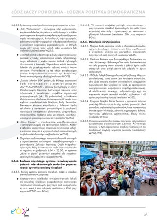 27
5.4.3.3.Systemowyrozwójwolontariatuigrupwsparcia,wtym:
„60+ Wolontariat” - rozwijanie idei wolontariatu,
wspieranie liderów, aktywizacja osób starszych, a także
przekazywanie kompleksowej oferty wydarzeń (sporto-
wych, rekreacyjnych, kulturalnych, edukacyjnych,
zdrowotnych) odbywających się w Łodzi oraz informacji
o projektach organizacji pozarządowych, w których
osoby 60+ mogą brać udział, jako uczestnicy lub
wolontariusze(realizatorWZiSS),
w ramach domów dziennego pobytu wsparcie seniorów
poprzez: wykłady, udostępnianie sprzętu rehabilitacyj-
nego, szkolenia z wykorzystania technik cyfrowych
i korzystania z Internetu. Wyszkolono wśród seniorów
liderów do przekazywania nabytej wiedzy innym
seniorom. Prowadzone są też akcje zwiększające
poziom bezpieczeństwa seniorów np. Bezpieczny
SeniorwewspółpracyzPolicją(realizatorMOPS).
„Szkoła Liderów 60+” projekt, do którego zapraszani
będą dot ychczasowi uczestnicy projektu
„60+WOLONTARIAT”, seniorzy korzystający z oferty
Dzielnicowych Centrów Aktywnego Seniora oraz
członkowie / beneﬁcjenci projektów organizacji
pozarządowych (ok. 50 podmiotów), członkowie
klubów seniora, słuchacze Uniwersytetów III Wieku oraz
wybrani przedstawiciele Miejskiej Rady Seniorów.
Pierwszym etapem współpracy z liderami będą
szkolenia z trenerami personalnymi (coachami)
rozwijające umiejętności planowania, przywódcze,
interpersonalne, radzenia sobie ze stresem, koordyno-
waniagrup,pisaniaprojektówetc.(realizatorWZiSS),
„Bank Czasu” – zbudowanie współpracującej
i samoorganizującej się społeczności lokalnej. Każdy
z członków społeczności proponuje innym swoje usługi,
a w zamian korzysta z wybranych ofert zamieszczonych
naplatformieinformatycznej(realizatorWZiSS),
Organizacja darmowego transportu dla osób starszych
z ograniczeniami ruchowymi i niepełnosprawnych –
prowadzenie Zakładu Przewozu Osób Niepełno-
sprawnych, który świadczy non proﬁt przez siedem dni
w tygodniu w godzinach 6.00 – 22.00, w systemie
„drzwi w drzwi” przewozy specjalne dla niepełno-
sprawnychmieszkańców(realizatorMPK).
5.4.4. Budowa miejskiego systemu rozwiązywania
potrzeb mieszkaniowych seniorów poprzez
rozwójsystemuzamianymieszkań
5.4.4.1. Rozwój systemu zamiany mieszkań, także w zasobie
zrewitalizowanym,poprzez:
dostosowanie wielkości wynajmowanych lokali
do aktualnej wielkości gospodarstwa domowego
i możliwości ﬁnansowych, przy czym pod uwagę brane
są m.in. wiek i stan zdrowia (realizatorzy ZLM przy
wsparciuWZiSSorazBGM).
5.4.4.2. W ramach miejskiej polityki mieszkaniowej -
przyznawanie mieszkań komunalnych dla osób, które
wcześniej mieszkały i opiekowały się seniorami -
głównymi lokatorami (realizator ZLM przy wsparciu
BGM).
5.4.5. Działaniainstytucjonalne
5.4.5.1. Miejska Rada Seniorów - ciało o charakterze konsulta-
cyjnym, doradczym i inicjatywnym, które współpracuje
z władzami Miasta we wszystkich obszarach
dotyczącychosóbstarszych(realizatorWZiSS).
5.4.5.2. Centrum Referencyjne Europejskiego Partnerstwa na
rzecz Aktywnego i Zdrowego Starzenia. Partnerstwo ma
na celu poprawę stanu zdrowia i jakości życia osób
starszych oraz zwiększenie ich udziału w życiu
społecznym.
5.4.5.3. KDO ds. Polityki Demograﬁcznej i Współpracy Między-
pokoleniowej, której celem jest tworzenie warunków,
aby Łódź stała się miastem uniwersalnym, przyjaznym
mieszkańcom bez względu na wiek, ze szczególnym
uwzględnieniem współpracy międzypokoleniowej,
ukształtowania nowego, odpowiadającego na
wyzwania współczesności modelu zachowań i ról
społecznychosobystarszej(realizatorWZiSS).
5.4.5.4. Program Miejska Karta Seniora - uprawnia łodzian
powyżej 60 roku życia do ulg, zniżek, promocji i ofert
ponad stu pięćdziesięciu podmiotów, które reprezentują
branże: sport i rekreacja, zdrowie, wypoczynek, kultura,
rozrywka, szkolenia, gastronomia, sklepy online
(realizatorWZiSS).
5.4.5.5. Podejmowanie działań na rzecz rozwoju i optymalizacji
działalności Dzielnicowych Centrów Aktywnego
Seniora, w tym zapewnienie środków ﬁnansowych na
działalność instytucji wsparcia seniorów (realizatorzy
WZiSS,WK).
ŁÓDŹ ŁĄCZY POKOLENIA - ŁÓDZKA POLITYKA DEMOGRAFICZNA
 