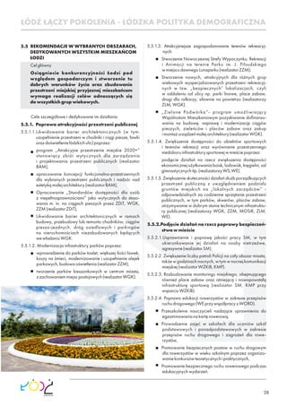 28
5.5 REKOMENDACJE W WYBRANYCH OBSZARACH,
DEDYKOWANYCH WSZYSTKIM MIESZKAŃCOM
ŁODZI
Celgłówny
Osiągniecie konkurencyjności Łodzi pod
względem gospodarczym i stworzenie tu
dobrych warunków życia oraz zbudowanie
przestrzeni miejskiej przyjaznej mieszkańcom
wymaga realizacji celów odnoszących się
dowszystkichgrupwiekowych.
Cele szczegółowe i dedykowane im działania
5.5.1. Poprawa atrakcyjności przestrzeni publicznej
5.5.1.1.Likwidowanie barier architektonicznych (w tym:
uzupełnienie przestrzeni w chodniki i ciągi piesze, ławki
orazdoświetleniełódzkichulic)poprzez:
program „Atrakcyjne przestrzenie miejskie 2020+”
stanowiący zbiór wytycznych dla zarządzania
i projektowania przestrzeni publicznych (realizator
BAM),
opracowanie koncepcji funkcjonalno-przestrzennych
dla wybranych przestrzeni publicznych i nadzór nad
estetykąmałejarchitektury(realizatorBAM),
Opracowanie „Standardów dostępności dla osób
z niepełnosprawnościami” jako wytycznych do stoso-
wania m. in. na ciągach pieszych przez ZDiT, WGK,
ZZM(realizatorZDiT),
Likwidowanie barier architektonicznych w ramach
budowy, przebudowy lub remontu chodników, ciągów
pieszo-jezdnych, dróg osiedlowych i parkingów
na nieruchomościach niezabudowanych będących
wewładaniuWGK.
5.5.1.2. Modernizacja infrastruktury parków poprzez:
wprowadzenie do parków toalet, większej ilości ławek,
koszy na śmieci, modernizowanie i uzupełnienie alejek
parkowych,budowaoświetlenia(realizatorZZM),
tworzenie parków kieszonkowych w centrum miasta,
zzachowaniemmiejscpostojowych(realizatorWGK).
5.5.1.3. Atrakcyjniejsze zagospodarowanie terenów rekreacyj-
nych:
Stworzenie Nowoczesnej Strefy Wypoczynku, Rekreacji
i Animacji na terenie Parku im. J. Piłsudskiego
wmiejscudawnegoLunaparku(realizatorZZM);
Stworzenie nowych, atrakcyjnych dla różnych grup
wiekowych wyspecjalizowanych przestrzeni rekreacyj-
nych w tzw. „bezpiecznych” lokalizacjach, czyli
w oddaleniu od ulicy np. parki linowe, place zabaw,
drogi dla rolkarzy, siłownie na powietrzu (realizatorzy
ZLM,WGK).
„Zielone Podwórka”- program umożliwiający
Wspólnotom Mieszkaniowym pozyskiwanie doﬁnanso-
wania na budowę, naprawę i modernizację ciągów
pieszych, zieleńców i placów zabaw oraz zakup
imontażurządzeńmałejarchitektury(realizatorWGK).
5.5.1.4. Zwiększenie dostępności do obiektów sportowych
i terenów rekreacji oraz wyrównanie przestrzennego
niedoboruinfrastrukturysportowejwmieściepoprzez:
podjęcie działań na rzecz zwiększenia dostępności
ekonomicznejużytkowaniaboisk,lodowisk,kręgielni,sal
gimnastycznychitp.(realizatorzyWS,WE).
5.5.1.5. Zwiększenie skuteczności działań służb porządkujących
przestrzeń publiczną z uwzględnieniem podziału
gruntów miejskich na „lokalnych zarządców” -
odpowiedzialnych za codzienne sprzątanie przestrzeni
publicznych, w tym parków, skwerów, placów zabaw,
utrzymywanie w dobrym stanie technicznym infrastruktu-
ry publicznej (realizatorzy WGK, ZZM, MOSiR, ZLM,
WE).
5.5.2.Podjęcie działań na rzecz poprawy bezpieczeń-
stwawmieście
5.5.2.1.Usprawnienie i poprawę jakości pracy SM, w tym
ukierunkowanie jej działań na osoby nietrzeźwe,
agresywne(realizatorSM).
5.5.2.2. Zwiększenie liczby patroli Policji na cały obszar miasta,
także w godzinach nocnych, w tym w nocnej komunikacji
miejskiej(realizatorWZKiB,KMP).
5.5.2.3. Rozbudowanie monitoringu miejskiego, obejmującego
również place zabaw oraz istniejącą i nowopowstałą
infrastrukturę sportową (realizator SM, KMP przy
wsparciuWZKiB).
5.5.2.4. Poprawa edukacji rowerzystów w zakresie przepisów
ruchudrogowego(WEprzywspółpracyzWORD).
Przeszkolenie nauczycieli nadające uprawnienia do
egzaminowanianakartęrowerową,
Prowadzenie zajęć w szkołach dla uczniów szkół
podstawowych i ponadpodstawowych w zakresie
przepisów ruchu drogowego i zagrożeń dla rowe-
rzystów,
Promowanie bezpiecznych postaw w ruchu drogowym
dla rowerzystów w wieku szkolnym poprzez organizo-
waniekonkursówteoretycznychipraktycznych,
Promowanie bezpiecznego ruchu rowerowego podczas
edukacyjnychwydarzeń.
ŁÓDŹ ŁĄCZY POKOLENIA - ŁÓDZKA POLITYKA DEMOGRAFICZNA
 