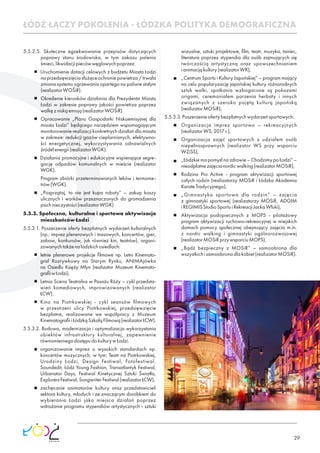 29
5.5.2.5. Skuteczne egzekwowanie przepisów dotyczących
poprawy stanu środowiska, w tym zakazu palenia
śmieci,likwidacjipiecówwęglowychpoprzez:
Uruchomienie dotacji celowych z budżetu Miasta Łodzi
naprzedsięwzięciasłużąceochroniepowietrza/trwała
zmiana systemu ogrzewania opartego na paliwie stałym
(realizatorWOŚiR).
Określenie kierunków działania dla Prezydenta Miasta
Łodzi w zakresie poprawy jakości powietrza poprzez
walkęzniskąemisją(realizatorWOŚiR).
Opracowanie „Planu Gospodarki Niskoemisyjnej dla
miasta Łodzi” będącego narzędziem wspomagającym
monitorowanie realizacji konkretnych działań dla miasta
w zakresie: redukcji gazów cieplarnianych, efektywno-
ści energetycznej, wykorzystywania odnawialnych
źródełenergii(realizatorWGK).
Działania promocyjne i edukacyjne wspierające segre-
gację odpadów komunalnych w mieście (realizator
WGK).
Program zbiórki przeterminowanych leków i termome-
trów(WGK).
„Posprzątaj, to nie jest kupa roboty” – zakup koszy
ulicznych i worków przeznaczonych do gromadzenia
psichnieczystości(realizatorWGK)
5.5.3. Społeczna, kulturalna i sportowa aktywizacja
mieszkańcówŁodzi
5.5.3.1. Poszerzenie oferty bezpłatnych wydarzeń kulturalnych
(np.: imprez plenerowych i masowych, koncertów, gier,
zabaw, konkursów, jak również kin, teatrów), organi-
zowanychtakżenałódzkichosiedlach:
letnie plenerowe projekcje ﬁlmowe np. Letni Kinemato-
graf Rozrywkowy na Starym Rynku, ANIMAjówka
na Osiedlu Księży Młyn (realizator Muzeum Kinemato-
graﬁiwŁodzi),
Letnia Scena Teatralna w Pasażu Róży – cykl przedsta-
wień komediowych, improwizowanych (realizator
ŁCW).
Kino na Piotrkowskiej - cykl seansów ﬁlmowych
w przestrzeni ulicy Piotrkowskiej, przedsięwzięcie
bezpłatne, realizowane we współpracy z Muzeum
KinematograﬁiiŁódzkąSzkołąFilmową(realizatorŁCW).
5.5.3.2. Budowa, modernizacja i optymalizacja wykorzystania
obiektów infrastruktury kulturalnej, zapewnienie
równomiernegodostępudokulturywŁodzi.
organizowanie imprez o wysokich standardach np.
koncertów muzycznych, w tym: Teatr na Piotrkowskiej,
Urodziny Łodzi, Design Festiwal, Fotofestiwal,
Soundedit, Łódź Young Fashion, Transatlantyk Festiwal,
Urbanator Days, Festiwal Kinetycznej Sztuki Światła,
ExplorersFestiwal,SongwriterFestiwal(realizatorŁCW),
zachęcanie animatorów kultury oraz przedstawicieli
sektora kultury, młodych i ze znaczącym dorobkiem do
wybierania Łodzi jako miejsca działań poprzez
wdrażanie programu stypendiów artystycznych - sztuki
wizualne, sztuki projektowe, ﬁlm, teatr, muzyka, taniec,
literatura poprzez stypendia dla osób zajmujących się
twórczością artystyczną oraz upowszechnianiem
ianimacjąkultury(realizatorWK),
„Centrum Sportu i Kultury Japońskiej” – program mający
na celu popularyzację japońskiej kultury różnorodnych
sztuk walki, spotkania wzbogacone są pokazami
origami, ceremoniałem parzenia herbaty i innych
związanych z szeroko pojętą kulturą japońską
(realizatorMOSiR);
5.5.3.3.Poszerzenieofertybezpłatnychwydarzeńsportowych:
Organizacja imprez sportowo – rekreacyjnych
(realizatorWS,2017r.),
Organizacja zajęć sportowych z udziałem osób
niepełnosprawnych (realizator WS przy wsparciu
WZiSS),
„Łódzkiemapomysłnazdrowie–ChodzimypoŁodzi”–
nieodpłatnezajęcianordicwalking(realizatorMOSiR),
Rodzina Pro Active - program aktywizacji sportowej
całych rodzin (realizatorzy MOSiR i Łódzka Akademia
KarateTradycyjnego),
„Gimnastyka sportowa dla rodzin” – zajęcia
z gimnastyki sportowej (realizatorzy MOSiR, ADGIM
iREGIMISStudioSportuiRekreacjiJackaWłuki),
Aktywizacja podopiecznych z MOPS - pilotażowy
program aktywizacji ruchowo-rekreacyjnej w miejskich
domach pomocy społecznej obejmujący zajęcia m.in.
z nordic walking i gimnastyki ogólnorozwojowej
(realizatorMOSiRprzywsparciuMOPS),
„Bądź bezpieczny z MOSiR” – samoobrona dla
wszystkichisamoobronadlakobiet(realizatorMOSiR).
ŁÓDŹ ŁĄCZY POKOLENIA - ŁÓDZKA POLITYKA DEMOGRAFICZNA
 