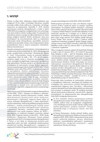 3
1. WSTĘP
Patrząc na długi okres, obejmujący ostatnie półwiecze oraz
następnych 35 lat, widać, iż pomijając Warszawę, wszystkie
pozostałe wielkie miasta zetkną się z momentem, od którego
rozpocznie się depopulacja. (Szukalski P., 2015, Analiza
porównawcza przemian demograﬁcznych w Łodzi w latach
1980-2050 ze szczególnym uwzględnieniem ruchu naturalnego
oraz zmian struktury ludności według wieku). Ta autorytatywnie
stwierdzona sytuacja wymaga od odpowiedzialnych za miasta
pilnego podjęcia szerokich działań zaradczych, które przy
zmieniających się uwarunkowaniach, jakimi są współczesne
niekorzystne trendy demograﬁczne, pozwoliłyby zachować
z jednej strony dynamikę rozwoju, zaś z drugiej utrzymać tempo
przekształcania miast w miejsca przyjaznych człowiekowi,
dobrychwarunkówżycia.
Zjawiska zmniejszania się liczby ludności i ich konsekwencje są
w Łodzi znane od dawna (Michalski W., 2010, Wyludniające się
miasto - przykład Łodzi, [w] Burchard – Dziubińska M., Rzeńca
A., (red.), Zrównoważony rozwój na poziomie lokalnym
i regionalnym, Wyd. UŁ, Łódź, s. 98 – 111), ale ich nasilenie,
związane między innymi z otwarciem europejskiego rynku
pracy, wymagały szczegółowego rozpoznania i poszukiwania
dróg optymalizacji. Pierwszy asumpt w tym kierunku stanowiło
przystąpienie do opracowania nowego Studium zagospoda-
rowania przestrzennego Łodzi (uchwała Nr LXVI/1416/13 Rady
Miejskiej w Łodzi z dnia 3 lipca 2013 r. w sprawie przystąpienia
do sporządzenia „Studium uwarunkowań i kierunków
zagospodarowania przestrzennego miasta Łodzi”), w którym po
raz pierwszy tak dobitnie określono konieczność dostosowania
struktury zagospodarowania miasta do jego, wynikających
z uwarunkowań demograﬁcznych, przyszłych rozmiarów.
Znalazło to także odzwierciedlenie w stanowisku Rady Miejskiej
w Łodzi w sprawie modelu rozwoju przestrzennego miasta Łodzi,
określonego w ramach prac nad projektem Studium
uwarunkowań i kierunków zagospodarowania przestrzennego
miastaŁodzi.
Opracowana przez GUS poprzednia prognoza demograﬁczna
na lata 2008 - 2035 r., bazująca na założeniu o systematy-
cznym, powolnym wzroście intensywności urodzeń, wobec
obserwowanych dynamicznych zmian społeczno-
ekonomicznych i kulturowych, mających istotny wpływ na
wzorce zachowań demograﬁcznych, a także migracyjnych,
straciła na aktualności. Najnowsza publikacja prognozy zawiera
założenia i analizę przewidywanych trendów zmian
w przebiegu procesów demograﬁcznych (płodności
i umieralności), kierunków i rozmiarów ruchów migracyjnych
deﬁnitywnych oraz wyniki prognozy ludności do 2050 r.,
sporządzonej na podstawie przyjętych wariantów założeń
(GUS, 2014, Prognoza ludności na lata 2014 – 2050, Studia
Analityczne i Statystyczne, Warszawa). Zmiana założeń
prognostycznych GUS co do tempa przemian demograﬁcznych
w Polsce, w tym także na statystycznym poziomie pod-
regionalnym jakim jest Łódź, uświadomiła nieodwracalność
zasadniczych trendów demograﬁcznych i wystąpienia ich
negatywnych skutków (Prognoza dla powiatów i miast na prawie
1
powiatuorazpodregionównalata2014-2050,GUS2014) .
Każda prognoza sprawdza się o tyle, o ile właściwe, zorgani-
zowane struktury społeczne jakimi są miejskie wspólnoty
samorządowe, nie podejmą działań zaradczych i pozostaną
bierne wobec rodzących się szans i zagrożeń. Stąd też powstała
z inicjatywy Klubów Radnych uchwała Rady Miejskiej w Łodzi
doskonale wpisała się w podjęty już w Mieście proces
dochodzenia do określenia specyﬁcznych dla Łodzi działań,
które razem mogą stanowić trzon łódzkiej polityki demogra-
ﬁcznej. Polityki, która stanowi, zgodnie z ustaloną zasadą
wypełniania konkretnymi projektami działań Strategii zintegro-
wanego rozwoju Łodzi 2020+ (Uchwała nr XLIII/824/12 Rady
Miejskiej w Łodzi z dnia 25 czerwca 2012 r.), jej kontynuację
i„branżowe”wypełnienie.
Wraz z przyjęciem inicjatywy radnych (Uchwała Rady Miejskiej
w Łodzi z dnia 21 stycznia 2015 r. Nr V/63/15 stanowisko
Rady Miejskiej w Łodzi – apel do Prezydenta Miasta Łodzi
o kontynuację działań doraźnych i systemowych mających na
celu poprawienie sytuacji demograﬁcznej Łodzi oraz przygoto-
wanie „łódzkiej polityki demograﬁcznej”) przedstawiono
dotychczasowe działania Miasta zmierzające do zmiany
niekorzystnych uwarunkowań demograﬁcznych (Informacja
Prezydenta Miasta Łodzi w sprawie działań mających na celu
poprawę trendów demograﬁcznych w Łodzi - wystąpienie
dyrektora Biura Strategii Miasta, T. Jakubca) i perspektywy jakie
rysują się przed Łodzią w tym zakresie (wystąpienie dr hab. Piotra
Szukalskiego z Katedry Socjologii Stosowanej i Pracy Socjalnej
na Uniwersytecie Łódzkim - protokół Nr V/15 z V sesji
RadyMiejskiejwŁodziz21stycznia2015r.).
Rozpoczęto także konsultacje ze środowiskiem naukowym,
w szczególności medycznym, zmierzające do określenia ram,
niezbędnej dla opracowania polityki demograﬁcznej,
wszechstronnej diagnozy stanu, kierunków i intensywności
przemian demograﬁcznych jakie obejmują Łódź oraz zmienności
tych procesów w przestrzeni miasta. W rezultacie konsultacji
zlecono opracowanie w okresie maj - czerwiec 2015 r. ekspertyz
pozwalających na zdiagnozowanie stanu demograﬁcznego
Łodzi.Byłytonastępująceopracowania:
dr Piotr Szukalski, Analiza porównawcza przemian
demograﬁcznychwŁodziwlatach1980-2050natleinnych,
wielkich, polskich miast, ze szczególnym uwzględnieniem
ruchu naturalnego oraz zmian struktur ludności według wieku;
analiza potencjalnych „punktów zwrotnych” rozwoju
demograﬁcznego w powyższym okresie. Stan bez
interwencji.
dr Bartosz Bartosiewicz, Analiza istotnych skutków zmian
demograﬁcznych społeczności łódzkiej w krytycznych latach
prognozy 2020, 2030, 2050 w sferze ekonomicznej (rynku
pracy), społecznej (edukacja, zdrowie, aktywizacja
społeczna i przeciwdziałanie wykluczeniu) i przestrzennej
(mieszkalnictwo, dostępność przestrzeni) – ujęcie
wskaźnikowe.Stanbezinterwencji.
1
http://stat.gov.pl/obszary-tematyczne/ludność/
ŁÓDŹ ŁĄCZY POKOLENIA - ŁÓDZKA POLITYKA DEMOGRAFICZNA
 