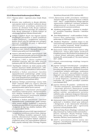 30
5.5.4.WzmocnieniekonkurencyjnościMiasta
5.5.4.1. Poprawa jakości i organizacji pracy Urzędu Miasta
Łodzi:
skrócenie czasu oczekiwania na decyzje administra-
cyjne poprzez nacisk na szybkość wydawania decyzji
administracyjnych, prowadzący systematycznie
zarówno do obniżania liczby decyzji wydanych
w terminie dłuższym od ustawowego, jak i zwiększania
liczby decyzji wydawanych w terminie krótszym od
ustawowego(realizatorSekretarzMiastaŁodzi),
obsługa w językach obcych oraz migowym poprzez
dokształcanie pracowników w ramach posiadanych
środków ﬁnansowych i uwzględnianie znajomości
języków obcych oraz/lub migowego przy wymogach
stawianych kandydatom do pracy w ogłaszanych
naborach(realizatorBZK),
zwiększenie aktywności w pozyskiwaniu różnych źródeł
funduszy na rzecz, istotnych z demograﬁcznego punktu
widzenia,grupspołecznych(realizatorBSM),
wsparcie jednostek/komórek organizacyjnych UMŁ
w zakresie tworzenia procedur zlecania konkursów ofert
dlaorganizacjipozarządowych(realizatorBPS),
współpraca z KDO w zakresie współtworzenia
standardów konkursów ofert oraz aktów prawnych
(realizatorzyWK,WE,WS,WZiSSprzywsparciuBPS).
5.5.4.2. Zapobieganie rozlewaniu się miasta poprzez podej-
mowanie stosownych działań planistycznych i admi-
nistracyjnych.PromocjazamieszkaniawcentrumMiasta.
określenie w Studium uwarunkowań i kierunków
zagospodarowania przestrzennego: polityki rozwoju
przestrzennego miasta, granic zasięgu stref urbanizacji
oraz zasad gospodarowania przestrzenią w poszcze-
gólnychobszarachmiasta(realizatorMPU);
realizacja Strategii przestrzennego rozwoju Łodzi
2020+ (realizator BAM przy wsparciu jednostek
realizujących miejskie programy ukierunkowane na
poprawęwarunkówijakościżyciawcentrum);
5.5.4.3. Uwzględnianie w dokumentach planistycznych
optymalizacji konkurencyjności różnopowierzchnio-
wych obiektów handlowych (np.: wprowadzenia
rozwiązań blokujących powstawanie obiektów
handlowychnaterenachzielonych).
określenie w Studium uwarunkowań i kierunków
zagospodarowania przestrzennego zasad rozmiesz-
czenia nowych obiektów handlowych o powierzchni
sprzedaży powyżej 2000 m2 oraz potrzeb społecznych
i dostępności do tego typu obiektów (realizator MPU,
przywsparciuBAMiWUiA).
5.5.4.4.„Wyzwolić potencjał centrum Łodzi i jego mieszkańców”
- kompleksowa rewitalizacja centrum miasta, obejmują-
ca m.in. likwidację nieużytków szpecących miasto,
rozbiórkę zdewastowanych kamienic, zwiększenie
liczby remontów (szczególnie łódzkich zabytków),
uzupełnianie pierzei oraz przeciwdziałanie enklawom
biedy, poprzez realizację celów Gminnego Programu
RewitalizacjiMiastaŁodzi2026+(realizatorBR).
5.5.4.5.„Opracowanie modelu prowadzenia rewitalizacji
obszarów miejskich na wybranym obszarze w Mieście
Łodzi” - etap 2” - projekt pilotażowy, którego celem jest
wypracowanie modelowych rozwiązań problemów
zdiagnozowanych na obszarze rewitalizacji oraz
przetestowanieichwprocesierewitalizacji:
„Modelowe przeprowadzki – orientacja na mieszkań-
ca”, powołanie Gospodarzy Obszarów i Latarników
Społecznych;
„Dom Wielopokoleniowy” - model zasiedlania i funkcjo-
nowania domu zapewniający uzyskanie miksu
społecznego;(ul.Wólczańska168);
„Modelowa Wspólnota” - działania mające na celu
wytworzenie więzi sąsiedzkich, poczucia odpowiedzial-
ności za wspólną przestrzeń. Model zasiedlania
budynkówpoprzeprowadzonychremontach;
Opracowanie modelu funkcjonowania Centrum Usług
Społecznych, miejsca gdzie będzie świadczona
kompleksowapomocdlamieszkańcówborykającychsię
z różnymi formami wykluczenia społecznego i inne
(realizator BR, wartość projektu 4,7 mln, termin realizacji
2017–2018).
5.5.4.6.Rozwój zrównoważonego miejskiego transportu
publicznego:
poprawa rozwiązań komunikacyjnych i zarządzania
ruchem, w tym: dostosowanie sygnalizacji świetlnej do
komunikacji miejskiej, poprawa częstotliwości kursowania
i punktualności transportu publicznego, oznakowania
przejść dla pieszych, uporządkowanie znaków
drogowych oraz skomunikowanie łódzkich tramwajów
z ŁOM, a także kształtowanie infrastruktury rowerowej
w sposób bezpieczny i komfortowy zarówno dla
rowerzystów, jak i wszystkich pozostałych uczestników
ruchu(realizatorZDiT);
poprawa informacji dla pasażera - oznakowanie tras
i kierunków tramwajowych, wprowadzenie monitorów
i zapowiedzi głosowych obejmujących przede
wszystkim informacje o opóźnieniach; wprowadzenie
aplikacji mobilnej, uporządkowanie wariantów
rozkładów jazdy, zwiększenie dostępności biletomatów
na przystankach, upowszechnienie Wi-Fi w tramwajach
(realizatorZDiT);
dostosowanie taboru komunikacji miejskiej do potrzeb
społecznych w kontekście różnych grup wiekowych
i ekologicznych, w tym: dostosowanie infrastruktury
przystankowej do potrzeb osób o ograniczonej
sprawnościruchowej(realizatorZDiT);
realizacja II etapu Roweru Miejskiego i rozbudowa sieci
dróg rowerowych np.: budowa ścieżki rowerowej Brus –
Zdrowie; Andrzejów, Wojska Polskiego między
Marynarską, placem Kościelnym i Lutomierską,
Tatrzańska,Olechów/Janów(realizatorZDiT);
udział w opracowywaniu planów rozwoju sieci
drogowej i priorytetyzacja planowanych inwestycji
drogowych(realizatorBAM),
ŁÓDŹ ŁĄCZY POKOLENIA - ŁÓDZKA POLITYKA DEMOGRAFICZNA
 