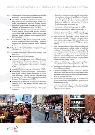 31
5.5.4.7. Podejmowanie działań na rzecz lepszego skomuniko-
waniaŁodzizregionem,krajemiświatempoprzez:
wskazanie w Studium uwarunkowań i kierunków
zagospodarowania przestrzennego docelowego
układu transportowego, mającego na celu poprawę
dostępności transportowej miasta w skali kraju i regionu
(realizatorMPUprzywsparciuBAM,ZDiT,ZIM).
promowanie koncepcji rozwoju zrównoważonego
systemu obsługi transportowej miasta, opartego
o różnorodne środki transportu – powiązania drogowe,
kolejowe i lotnicze (realizator BAM przy wsparciu ZDiT,
ZIMorazMPU).
5.5.4.8. Zwiększenie liczby miejsc postojowych poprzez
budowę parkingów wielopoziomowych i adaptację
budynków na parkingi w centrum Miasta (realizator
WZPr).
5.5.5. Poprawa wizerunku miasta i zwiększenie jego
popularności
5.5.5.1.Poprawa organizacji i efektywności promocji Łodzi
dotycząca:
działającychinstytucji(realizatorWK),
istniejących festiwali poprzez m.in. stabilizację imprez
i zabezpieczenie ﬁnansowe w postaci wieloletnich
umów, ewaluację i wprowadzanie nowych rozwiązań
w oparciu o dotychczasowe doświadczenie (realizator
ŁCW),
orazłódzkichszlakówturystycznych(realizatorBPKSiT),
poszerzenia działań informacyjno - promocyjnych
dotyczących łódzkich imprez kulturalnych na obszar
całej aglomeracji łódzkiej poprzez wykorzystywanie
w promocji MPK, ŁKA i płatnych ogłoszeń prasowych
(realizatorŁCWprzywsparciuBPKSiT),
promowania w mediach pozytywnych wydarzeń
(realizator BPKSiT przy wsparciu komórek merytorycz-
nychUMŁ),
wykreowania nowych, niepowtarzalnych i atrakcyjnych
wydarzeń:
ŁÓDŹ ŁĄCZY POKOLENIA - ŁÓDZKA POLITYKA DEMOGRAFICZNA
kulturalnych poprzez organizację Łódź Young Fashion
we współpracy z Akademią Sztuk Pięknych i Towarów
oraz The Look Of The Lear, a także realizację
programu Kultugranty, który wyłoni najciekawsze
pomysły i doﬁnansuje ich realizację w łódzkiej
przestrzenimiejskiej(realizatorŁCW),
sportowych(realizatorWSprzywsparciuBPKSiT),
rekreacyjnych(realizatorWKprzywsparciuBPKSiT),
rozwijanie systemu współpracy z podmiotami prywat-
nyminarzeczrozwojukulturywmieście(realizatorWK),
Łódź Aktywnych Obywateli – portal poszerzania
współpracy pomiędzy Miastem a organizacjami
pozarządowymi promującymi Łódź pośród łodzian oraz
w innych rejonach kraju (realizator BPS przy wsparciu
BPKSiT),
„Łódź Kreuje Innowacje” biuletyn dedykowany szeroko
pojętemu zagadnieniu transferu wiedzy ze środowisk
naukowo – badawczych do innowacyjnych sfer
gospodarki, powiązań nauki z gospodarką i ich dobrych
przykładów z uwzględnieniem ich społecznych
aspektów oraz oddziaływania na konkurencyjność
regionów i państwa ze szczególnym uwzględnieniem
miastaŁodzi(realizatorBOIiWzZ),
publikacje architektoniczno – urbanistyczne kształtujące
świadomośćtożsamościMiasta(realizatorBAM),
organizacja ogólnopolskich konkursów architekto-
nicznych(realizatorBAM).
5.5.5.2. Budowa nowego wizerunku Łodzi jako miejsca
oferującego dobre warunki życia, miasta międzypoko-
leniowego, atrakcyjnego dla różnych grup społecznych,
wtymprzyjaznegorodzinom:
opracowanie ﬁlmu zachęcającego do osiedlania się
w Łodzi i promującego miasto w mediach społecznościo-
wych(realizatorWZPr),
monitorowanie (badania) motywacji osób pozostają-
cych w mieście oraz atrakcyjności Miasta (realizator
BSMprzywsparciuWZiSS).
 