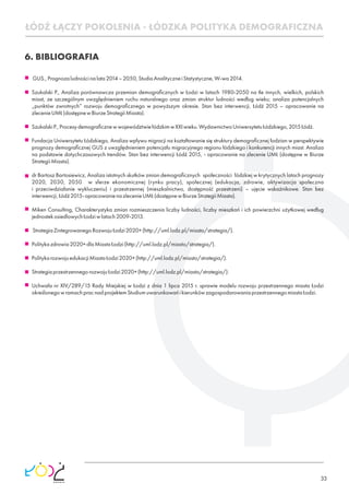 33
6. BIBLIOGRAFIA
 GUS.,Prognozaludnościnalata2014–2050,StudiaAnalityczneiStatystyczne,W-wa2014.
Szukalski P., Analiza porównawcza przemian demograﬁcznych w Łodzi w latach 1980-2050 na tle innych, wielkich, polskich
miast, ze szczególnym uwzględnieniem ruchu naturalnego oraz zmian struktur ludności według wieku; analiza potencjalnych
„punktów zwrotnych” rozwoju demograﬁcznego w powyższym okresie. Stan bez interwencji, Łódź 2015 – opracowanie na
zlecenieUMŁ(dostępnewBiurzeStrategiiMiasta).
SzukalskiP.,ProcesydemograﬁcznewwojewództwiełódzkimwXXIwieku.WydawnictwoUniwersytetuŁódzkiego,2015Łódź.
Fundacja Uniwersytetu Łódzkiego, Analiza wpływu migracji na kształtowanie się struktury demograﬁcznej łodzian w perspektywie
prognozy demograﬁcznej GUS z uwzględnieniem potencjału migracyjnego regionu łódzkiego i konkurencji innych miast. Analiza
na podstawie dotychczasowych trendów. Stan bez interwencji Łódź 2015, - opracowanie na zlecenie UMŁ (dostępne w Biurze
StrategiiMiasta).
dr Bartosz Bartosiewicz, Analiza istotnych skutków zmian demograﬁcznych społeczności łódzkiej w krytycznych latach prognozy
2020, 2030, 2050 w sferze ekonomicznej (rynku pracy), społecznej (edukacja, zdrowie, aktywizacja społeczna
i przeciwdziałanie wykluczeniu) i przestrzennej (mieszkalnictwo, dostępność przestrzeni) – ujęcie wskaźnikowe. Stan bez
interwencji,Łódź2015-opracowanienazlecenieUMŁ(dostępnewBiurzeStrategiiMiasta).
Miken Consulting, Charakterystyka zmian rozmieszczenia liczby ludności, liczby mieszkań i ich powierzchni użytkowej według
jednostekosiedlowychŁodziwlatach2009-2013.
 StrategiaZintegrowanegoRozwojuŁodzi2020+(http://uml.lodz.pl/miasto/strategia/).
Politykazdrowia2020+dlaMiastaŁodzi(http://uml.lodz.pl/miasto/strategia/).
PolitykarozwojuedukacjiMiastaŁodzi2020+(http://uml.lodz.pl/miasto/strategia/).
StrategiaprzestrzennegorozwojuŁodzi2020+(http://uml.lodz.pl/miasto/strategia/).
Uchwała nr XIV/289/15 Rady Miejskiej w Łodzi z dnia 1 lipca 2015 r. sprawie modelu rozwoju przestrzennego miasta Łodzi
określonegowramachpracnadprojektemStudiumuwarunkowańikierunkówzagospodarowaniaprzestrzennegomiastaŁodzi.
ŁÓDŹ ŁĄCZY POKOLENIA - ŁÓDZKA POLITYKA DEMOGRAFICZNA
 