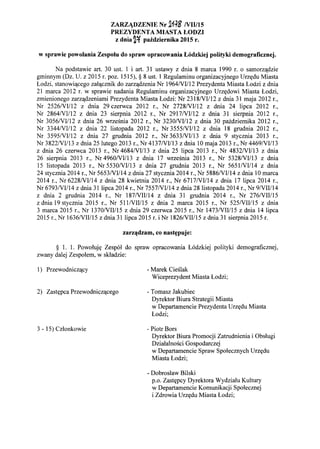 ZARZ.-DZENIE Nr 2H8 NII/15
PREZYDENTA MIASTA LODZI
z dnia 2~ paidziernika 2015 r.
w sprawie powolania Zespolu do spraw opracowania L6dzkiej polityki demograficznej.
Na podstawie art. 30 ust. 1 i art. 31 ustawy z dnia 8 marca 1990 r. 0 samorz'ldzie
gminnym (Dz. U. z 2015 r. poz. 1515), § 8 ust. 1 Regulaminu organizacyjnego Urz~du Miasta
Lodzi, stanowi'lcego za1'lcznik do zarz'ldzenia Nr 1964NII12 Prezydenta Miasta Lodzi z dnia
21 marca 2012 r. w sprawie nadania Regulaminu organizacyjnego Urz~dowi Miasta Lodzi,
zmienionego zarz'ldzeniami Prezydenta Miasta Lodzi: Nr 2318NII12 z dnia 31 maja 2012 r.,
Nr 2526/VII12 z dnia 29 czerwca 2012 r., Nr 2728NII12 z dnia 24 lipca 2012 r.,
Nr 2864/VII12 z dnia 23 sierpnia 2012 r., Nr 2917NII12 z dnia 31 sierpnia 2012 r.,
Nr 3056NIIl2 z dnia 26 wrzesnia 2012 r., Nr 3230NIIl2 z dnia 30 pazdziemika 2012 r.,
Nr 3344NII12 z dnia 22 listopada 2012 r., Nr 3555NII12 z dnia 18 grudnia 2012 r.,
Nr 3595NIIl2 z dnia 27 grudnia 2012 r., Nr 3633NII13 z dnia 9 stycznia 2013 r.,
Nr 3822/VI/13 z dnia 25 lutego 2013 r., Nr 4137/VI1l3 z dnia 10 maja 2013 r., Nr 4469NII13
z dnia 26 czerwca 2013 r., Nr 4684/VII13 z dnia 25 lipca 2013 r., Nr 4832NIIl3 z dnia
26 sierpnia 2013 r., Nr 4960NII13 z dnia 17 wrzesnia 2013 r., Nr 5328NII13 z dnia
15 listopada 2013 r., Nr 5530NII13 z dnia 27 grudnia 2013 r., Nr 5651NII14 z dnia
24 stycznia 2014 r., Nr 5653NII14 z dnia 27 stycznia 2014 r., Nr 5886NII14 z dnia 10 marca
2014 r., Nr 6228NII14 z dnia 28 kwietnia 2014 r., Nr 6717NII14 z dnia 17 lipca 2014 r.,
Nr 6793NII14 z dnia 31lipca 2014 r., Nr 7557/VII14 z dnia 28listopada 2014 r., Nr 9/VIII14
z dnia 2 grudnia 2014 r., Nr 187NIII14 z dnia 31 grudnia 2014 r., Nr 276/VIII15
z dnia 19 stycznia 2015 r., Nr 511/VIII15 z dnia 2 marca 2015 r., Nr 525NIII15 z dnia
3 marca 2015 r., Nr 1370NIII15 z dnia 29 czerwca 2015 r., Nr 1473NIII15 z dnia 14 lipca
2015 r., Nr 1636/VIII15 z dnia 31 lipca 2015 r. i Nr 1826NIII15 z dnia 31 sierpnia 2015 r.
zarz~dzam, co nast~puje:
§ 1. 1. Powoluj~ Zesp61 do spraw opracowania L6dzkiej polityki demograficznej,
zwany dalej Zespolem, w skladzie:
1) Przewodnicz'lcy
2) Zast~pca Przewodnicz'lcego
3 - 15) Czlonkowie
- Marek Cieslak
Wiceprezydent Miasta Lodzi;
- Tomasz Jakubiec
Dyrektor Biura Strategii Miasta
w Departamencie Prezydenta Urz~du Miasta
Lodzi;
- Piotr Bors
Dyrektor Biura Promocji Zatrudnienia i Obslugi
Dzialalnosci Gospodarczej
w Departamencie Spraw Spolecznych Urz~du
Miasta Lodzi;
- Dobroslaw Bilski
p.o. Zast~pcy Dyrektora Wydzialu Kultury
w Departamencie Komunikacji Spolecznej
i Zdrowia Urz~du Miasta Lodzi;
 