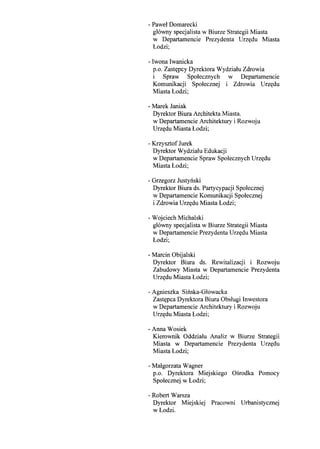 - Pawel Domarecki
g16wny specjalista w Biurze Strategii Miasta
w Departamencie Prezydenta Urz~du Miasta
Lodzi;
- Iwona Iwanicka
p.o. Zast~pcy Dyrektora Wydzialu Zdrowia
i Spraw Spolecznych w Departamencie
Komunikacji Spolecznej i Zdrowia Urz~du
Miasta Lodzi;
- Marek Janiak
Dyrektor Biura Architekta Miasta.
w Departamencie Architektury i Rozwoju
Urz~du Miasta Lodzi;
- Krzysztof Jurek
Dyrektor Wydzialu Edukacji
w Departamencie Spraw Spolecznych Urz~du
Miasta Lodzi;
- Grzegorz Justynski
Dyrektor Biura ds. Partycypacji Spolecznej
w Departamencie Komunikacji Spolecznej
i Zdrowia Urz~du Miasta Lodzi;
- Wojciech Michalski
gl6wny specjalista w Biurze Strategii Miasta
w Departamencie Prezydenta Urz~du Miasta
Lodzi;
- Marcin Obijalski
Dyrektor Biura ds. Rewitalizacji i Rozwoju
Zabudowy Miasta w Departamencie Prezydenta
Urz~du Miasta Lodzi;
- Agnieszka Sinska-Glowacka
Zast~pca Dyrektora Biura Obslugi Inwestora
w Departamencie Architektury i Rozwoju
Urz~du Miasta Lodzi;
- Anna Wosiek
Kierownik Oddzialu Analiz w Biurze Strategii
Miasta w Departamencie Prezydenta Urz~du
Miasta Lodzi;
- Malgorzata Wagner
p.o. Dyrektora Miejskiego Osrodka Pomocy
Spolecznej w Lodzi;
- Robert Warsza
Dyrektor Miejskiej Pracowni Urbanistycznej
wLodzi.
 