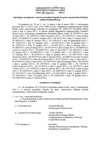 ZARZiDZENIE Nr~r53 NII/16
PREZYDENTA MIASTA LODZI
z dnia !28 s}pY);~ 2016 r.
zmieniaj~ce zarz~dzenie w sprawie powolania Zespolu do spraw opracowania L6dzkiej
polityki demograficznej.
Na podstawie art. 30 ust. 1 i art. 31 ustawy z dnia 8 marca 1990 r. 0 samorz'!dzie
gminnym (Dz. U. z 2015 r. poz. 1515 i 1890), § 8 ust. 1 Regulaminu organizacyjnego Urzt(du
Miasta Lodzi, stanowi,!cego zal,!cznik do zarz,!dzenia Nr 1964/VII12 Prezydenta Miasta
Lodzi z dnia 21 marca 2012 r. w sprawie nadania Regu1aminu organizacyjnego Urzt(dowi
Miasta Lodzi, zmienionego zarz,!dzeniami Prezydenta Miasta Lodzi: Nr 2318NII12 z dnia
31 maja 2012 r., Nr 2526/VV12 z dnia 29 czerwca 2012 r., Nr 2728/VV12 z dnia 24 lipca
2012 r., Nr 2864/VV12 z dnia 23 sierpnia 2012 r., Nr 2917/VI112 z dnia 31 sierpnia 2012 r.,
Nr 3056/VII12 z dnia 26 wrzesnia 2012 r., Nr 3230NII12 z dnia 30 pazdziemika 2012 r.,
Nr 3344/VII12 z dnia 22 1istopada 2012 r., Nr 3555NII12 z dnia 18 grudnia 2012 r.,
Nr 3595/VII12 z dnia 27 grudnia 2012 r., Nr 3633NII13 z dnia 9 stycznia 2013 r.,
Nr 3822/VII13 z dnia 25 1utego 2013 r., Nr 4137/VIII3 z dnia 10 maja 2013 r., Nr 4469NII13
z dnia 26 czerwca 2013 r., Nr 4684NII13 z dnia 25 lipca 2013 r., Nr 4832/VI/13 z dnia
26 sierpnia 2013 r., Nr 4960/VII13 z dnia 17 wrzesnia 2013 r., Nr 5328NII13 z dnia
15 listopada 2013 r., Nr 5530NII13 z dnia 27 grudnia 2013 r., Nr 5651NII14 z dnia
24 stycznia 2014 r., Nr 5653/VV14 z dnia 27 stycznia 2014 r., Nr 5886/VII14 z dnia 10 marca
2014 r., Nr 6228NII14 z dnia 28 kwietnia 2014 r., Nr 6717NII14 z dnia 17 lipca 2014 r.,
Nr 6793NII14 z dnia 31 lipca 2014 r., Nr 7557NII14 z dnia 28 listopada 2014 r., Nr 9NIII14
z dnia 2 grudnia 2014 r., Nr 187NIII14 z dnia 31 grudnia 2014 r., Nr 276NIII15
z dnia 19 stycznia 2015 r., Nr 511NIII15 z dnia 2 marca 2015 r., Nr 525NIII15 z dnia
3 marca 2015 r., Nr 1370/VIII15 z dnia 29 czerwca 2015 r., Nr 1473/VII115 z dnia 14 lipca
2015 r., Nr 1636NIII15 z dnia 31 lipca 2015 r., Nr 1826NIII15 z dnia 31 sierpnia 2015 r.,
Nr 2214/VIII15 z dnia 30 pazdziemika 2015 r., Nr 24111VIII15 z dnia 3 grudnia 2015 r.,
Nr 24811VIII15 z dnia 14 grudnia 2015 r., Nr 2526/VIII15 z dnia 18 grudnia 2015 r.
i Nr 2656NIII16 z dnia 11 stycznia 2016 r.
zarz~dzam, co nast~puje:
§ 1. W zarz,!dzeniu Nr 2178/VIII15 Prezydenta Miasta Lodzi z dnia 27 pazdziemika
2015 r. w sprawie powolania Zespolu do spraw opracowania L6dzkiej po1ityki
demograficznej - wprowadzam nastt(puj,!ce zmiany:
1) w § 1 ust. 1 otrzymuje brzmienie:
,,1. Powolujt( Zesp61 do spraw opracowania L6dzkiej polityki demograficznej, zwany
da1ej Zespolem, w skladzie:
1) Przewodnicz,!cy
2) Zastt(pca Przewodnicz'!cego
3-15) Czlonkowie:
- Wojciech Rosicki
Wiceprezydent Miasta Lodzi;
- Tomasz lakubiec
Dyrektor Biura Strategii Miasta
w Departamencie Architektury i Rozwoju
Urzt(du Miasta Lodzi;
- Piotr Bors
Dyrektor Biura Promocji Zatrudnienia i Obslugi
Dziala1nosci Gospodarczej
 