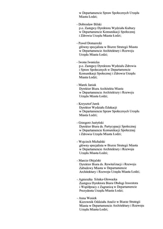 w Departamencie Spraw Spolecznych Urz((du
Miasta Lodzi;
- Dobroslaw Bilski
p.o. Zast((pcy Dyrektora Wydzialu Kultury
w Departamencie Komunikacji Spolecznej
i Zdrowia Urz((du Miasta Lodzi;
- Pawel Domarecki
g16wny specjalista w Biurze Strategii Miasta
w Departamencie Architektury i Rozwoju
Urz((du Miasta Lodzi;
- Iwona Iwanicka
p.o. Zast((pcy Dyrektora Wydzialu Zdrowia
i Spraw Spolecznych w Departamencie
Komunikacji Spolecznej i Zdrowia Urz((du
Miasta Lodzi;
- Marek Janiak
Dyrektor Biura Architekta Miasta
w Departamencie Architektury i Rozwoju
Urz((du Miasta Lodzi;
- Krzysztof Jurek
Dyrektor Wydzialu Edukacji
w Departamencie Spraw Spolecznych Urz((du
Miasta Lodzi;
- Grzegorz Justyilski
Dyrektor Biura ds. Partycypacji Spolecznej
w Departamencie Komunikacji Spolecznej
i Zdrowia Urz((du Miasta Lodzi;
- Wojciech Michalski
g16wny specjalista w Biurze Strategii Miasta
w Departamencie Architektury i Rozwoju
Urz((du Miasta Lodzi;
- Marcin Obijalski
Dyrektor Biura ds. Rewitalizacji i Rozwoju
Zabudowy Miasta w Departamencie
Architektury i Rozwoju Urz((du Miasta Lodzi;
- Agnieszka Sinska-Glowacka
Zast((pca Dyrektora Biura Obslugi Inwestora
i Wsp6lpracy z Zagranic~ w Departamencie
Prezydenta Urz((du Miasta Lodzi;
- Anna Wosiek
Kierownik Oddzialu Analiz w Biurze Strategii
Miasta w Departamencie Architektury i Rozwoju
Urz((du Miasta Lodzi;
 