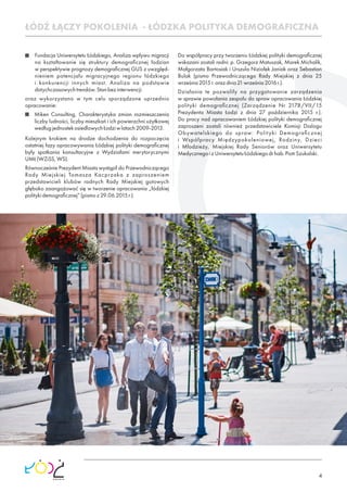 4
Fundacja Uniwersytetu Łódzkiego, Analiza wpływu migracji
na kształtowanie się struktury demograﬁcznej łodzian
w perspektywie prognozy demograﬁcznej GUS z uwzględ-
nieniem potencjału migracyjnego regionu łódzkiego
i konkurencji innych miast. Analiza na podstawie
dotychczasowychtrendów.Stanbezinterwencji.
oraz wykorzystano w tym celu sporządzone uprzednio
opracowanie:
Miken Consulting, Charakterystyka zmian rozmieszczenia
liczby ludności, liczby mieszkań i ich powierzchni użytkowej
wedługjednostekosiedlowychŁodziwlatach2009-2013.
Kolejnym krokiem na drodze dochodzenia do rozpoczęcia
ostatniej fazy opracowywania Łódzkiej polityki demograﬁcznej
były spotkania konsultacyjne z Wydziałami merytorycznymi
UMŁ(WZiSS,WS).
Równocześnie Prezydent Miasta wystąpił do Przewodniczącego
Rady Miejskiej Tomasza Kacprzaka z zaproszeniem
przedstawicieli klubów radnych Rady Miejskiej gotowych
głęboko zaangażować się w tworzenie opracowania „łódzkiej
politykidemograﬁcznej”(pismoz29.06.2015r.).
Do współpracy przy tworzeniu Łódzkiej polityki demograﬁcznej
wskazani zostali radni: p. Grzegorz Matuszak, Marek Michalik,
Małgorzata Bartosiak i Urszula Niziołek Janiak oraz Sebastian
Bulak (pismo Przewodniczącego Rady Miejskiej z dnia 25
września2015r.orazdnia21września2016r.).
Działania te pozwoliły na przygotowanie zarządzenia
w sprawie powołania zespołu do spraw opracowania Łódzkiej
polityki demograﬁcznej (Zarządzenie Nr 2178/VII/15
Prezydenta Miasta Łodzi z dnia 27 października 2015 r.).
Do pracy nad opracowaniem Łódzkiej polityki demograﬁcznej
zaproszeni zostali również przedstawiciele Komisji Dialogu
Obywatelskiego do spraw: Polityki Demograﬁcznej
i Współpracy Międzypokoleniowej, Rodziny, Dzieci
i Młodzieży, Miejskiej Rady Seniorów oraz Uniwersytetu
MedycznegoizUniwersytetuŁódzkiegodrhab.PiotrSzukalski.
ŁÓDŹ ŁĄCZY POKOLENIA - ŁÓDZKA POLITYKA DEMOGRAFICZNA
 