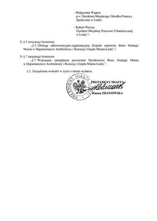 2) § 5 otrzymuje brzmienie:
- Malgorzata Wagner
p.o. Dyrektora Miejskiego Osrodka Pomocy
Spolecznej w Lodzi;
- Robert Warsza
Dyrektor Miejskiej Pracowni Urbanistycznej
w Lodzi.";
,,§ 5. Obslugt( administracyjno-organizacyjn,!: Zespolu zapewnia Biuro Strategii
Miasta w Departamencie Architektury i Rozwoju Urzt(du Miasta Lodzi.";
3) § 7 otrzymuje brzmienie:
,,§ 7. Wykonanie zarz,!:dzenia powierzam Dyrektorowi Biura Strategii Miasta
w Departamencie Architektury i Rozwoju Urzt(du Miasta Lodzi.".
 