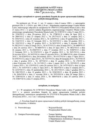 ZARZ1DZENIE Nr~6')if NII/16
PREZYDENTA MIASTA LODZI
z dnia !f ~l):hleNnillJ..A...; 2016 r.
zmieniaj~ce zarz~dzenie w sprawie powolania Zespolu do spraw opracowania L6dzkiej
polityki demograficznej.
Na podstawie art. 30 ust. 1 i art. 31 ustawy z dnia 8 marca 1990 r. 0 samorz'ldzie
gminnym (Dz. U. z 2016 r. poz. 446), § 8 ust. 1 Regulaminu organizacyjnego Urz<rdu Miasta
Lodzi, stanowi'lcego zal'lcznik do zarz'ldzenia Nr 1964NII12 Prezydenta Miasta Lodzi z dnia
21 marca 2012 r. w sprawie nadania Regulaminu organizacyjnego Urz<rdowi Miasta Lodzi,
zmienionego zarz'ldzeniami Prezydenta Miasta Lodzi: Nr 2318NII12 z dnia 31 maja 2012 r.,
Nr 2526NII12 z dnia 29 czerwca 2012 r., Nr 2728NI1l2 z dnia 24 lipca 2012 r.,
Nr 2864NII12 z dnia 23 sierpnia 2012 r., Nr 2917NII12 z dnia 31 sierpnia 2012 r.,
Nr 3056/VII12 z dnia 26 wrzeSnia 2012 r., Nr 3230NII12 z dnia 30 pazdziemika 2012 r.,
Nr 3344NII12 z dnia 22 listopada 2012 r., Nr 3555NII12 z dnia 18 grudnia 2012 r.,
Nr 3595NII12 z dnia 27 grudnia 2012 r., Nr 3633NII13 z dnia 9 stycznia 2013 r.,
Nr 3822NII13 z dnia 25 lutego 2013 r., Nr 4137/VII13 z dnia 10 maja 2013 r., Nr 4469NII13
z dnia 26 czerwca 2013 r., Nr 4684NII13 z dnia 25 lipca 2013 r., Nr 4832NII13 z dnia
26 sierpnia 2013 r., Nr 4960NII13 z dnia 17 wrzeSnia 2013 r., Nr 5328NII13 z dnia
15 listopada 2013 r., Nr 5530NII13 z dnia 27 grudnia 2013 r., Nr 5651NII14 z dnia
24 stycznia 2014 r., Nr 5653NII14 z dnia 27 stycznia 2014 r., Nr 5886NII14 z dnia 10 marca
2014 r., Nr 6228NII14 z dnia 28 kwietnia 2014 r., Nr 6717NII14 z dnia 17 lipca 2014 r.,
Nr 6793NIIl4 z dnia 31 lipca 2014 r., Nr 7557NII14 z dnia 28 listopada 2014 r., Nr 9NIII14
z dnia 2 grudnia 2014 r., Nr 187NIII14 z dnia 31 grudnia 2014 r., Nr 276NIII15
zdnia 19stycznia 2015 r., Nr 511NIII15 z dnia 2 marca 2015 r., Nr 525NIII15 z dnia
3 marca 2015 r., Nr 1370NIII15 z dnia 29 czerwca 2015 r., Nr 1473NIII15 z dnia 14 lipca
2015 r., Nr 1636NIII15 z dnia 31 lipca 2015 r., Nr 1826NIII15 z dnia 31 sierpnia 2015 r.,
Nr 2214NIII15 z dnia 30 pazdziemika 2015 r., Nr 2411NIIIl5 z dnia 3 grudnia 2015 r.,
Nr 2481NIII15 z dnia 14 grudnia 2015 r., Nr 2526NIII15 z dnia 18 grudnia 2015 r.
i Nr 2656NIII16 z dnia 11 stycznia 2016 r., Nr 2975NIII16 z dnia 26 lutego 2016 r.,
Nr 3248NIII16 z dnia 31 marca 2016 r., Nr 3844NIII16 z dnia 24 czerwca 2016 r.
i Nr 4384NIII16 z dnia 31 sierpnia 2016 r.
zarz~dzam, co nast~puje:
§ 1. W zarz'ldzeniu Nr 2178NIII15 Prezydenta Miasta Lodzi z dnia 27 pazdziemika
2015 r. w sprawie powolania Zespolu do spraw opracowania L6dzkiej polityki
demograficznej, zmienionym zarz'ldzeniem Nr 2733NIII16 Prezydenta Miasta Lodzi z dnia
28 stycznia 2016 r. , w § 1 ust. 1 otrzymuje brzmienie:
,,1. Powoluj<r Zesp61 do spraw opracowania L6dzkiej polityki demograficznej, zwany
dalej Zespolem, w skladzie:
1) Przewodnicz'lcy
2) Zast<rpca Przewodnicz'lcego
- Wojciech Rosicki
Wiceprezydent Miasta Lodzi;
- Tomasz Jakubiec
Dyrektor Biura Strategii Miasta
w Departamencie Architektury i Rozwoju
Urz<rdu Miasta Lodzi;
 