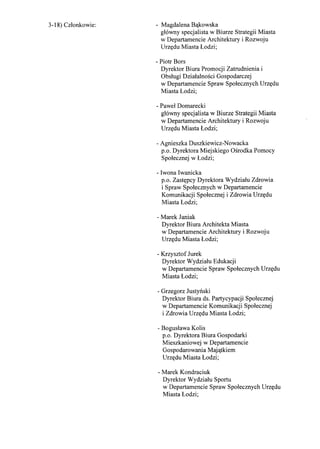 3-18) Czlonkowie: - Magdalena B'lkowska
glowny specjalista w Biurze Strategii Miasta
w Departamencie Architektury i Rozwoju
Urz<tdu Miasta Lodzi;
- Piotr Bors
Dyrektor Biura Promocji Zatrudnienia i
Obslugi Dzialalnosci Gospodarczej
w Departamencie Spraw Spolecznych Urz<tdu
Miasta Lodzi;
- Pawel Domarecki
glowny specjalista w Biurze Strategii Miasta
w Departamencie Architektury i Rozwoju
Urz<tdu Miasta Lodzi;
- Agnieszka Duszkiewicz-Nowacka
p.o. Dyrektora Miejskiego Osrodka Pomocy
Spolecznej w Lodzi;
- Iwona Iwanicka
p.o. Zast<tpcy Dyrektora Wydzialu Zdrowia
i Spraw Spolecznych w Departamencie
Komunikacji Spolecznej i Zdrowia Urz<tdu
Miasta Lodzi;
- Marek Janiak
Dyrektor Biura Architekta Miasta
w Departamencie Architektury i Rozwoju
Urz<tdu Miasta Lodzi;
- Krzysztof Jurek
Dyrektor Wydzialu Edukacji
w Departamencie Spraw Spolecznych Urz<tdu
Miasta Lodzi;
- Grzegorz Justynski
Dyrektor Biura ds. Partycypacji Spolecznej
w Departamencie Komunikacji Spolecznej
i Zdrowia Urz<tdu Miasta Lodzi;
- Boguslawa Kolis
p.o. Dyrektora Biura Gospodarki
Mieszkaniowej w Departamencie
Gospodarowania Maj'ltkiem
Urz<tdu Miasta Lodzi;
- Marek Kondraciuk
Dyrektor Wydzialu Sportu
w Departamencie Spraw Spolecznych Urz<tdu
Miasta Lodzi;
 