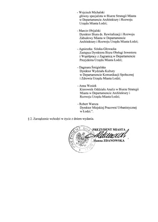 - Wojciech Michalski
glowny specjalista w Biurze Strategii Miasta
w Departamencie Architektury i Rozwoju
Urz~du Miasta Lodzi;
- Marcin Obijalski
Dyrektor Biura ds. Rewitalizacji i Rozwoju
Zabudowy Miasta w Departamencie
Architektury i Rozwoju Urz~du Miasta Lodzi;
- Agnieszka Sinska-Glowacka
Zast~pca Dyrektora Biura Obslugi Inwestora
i Wspolpracy z Zagranic'l. w Departamencie
Prezydenta Urz~du Miasta Lodzi;
- Dagmara Smigielska
Dyrektor Wydzialu Kultury
w Departamencie Komunikacji Spolecznej
i Zdrowia Urz~du Miasta Lodzi;
- Anna Wosiek
Kierownik Oddzialu Analiz w Biurze Strategii
Miasta w Departamencie Architektury i
Rozwoju Urz~du Miasta Lodzi;
- Robert Warsza
Dyrektor Miejskiej Pracowni Urbanistycznej
w Lodzi.".
§ 2. Zarzqdzenie wchodzi w zycie z dniem wydania.
 