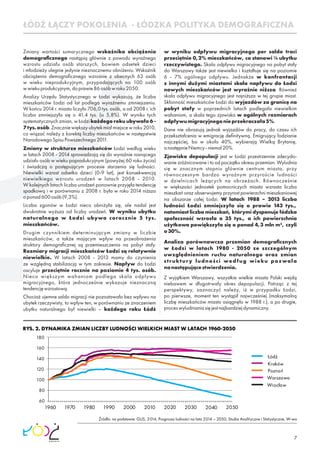 7
Zmiany wartości sumarycznego wskaźnika obciążenia
demograﬁcznego nastąpią głównie z powodu wyraźnego
wzrostu udziału osób starszych, bowiem odsetek dzieci
i młodzieży ulegnie jedynie nieznacznemu obniżeniu. Wskaźnik
obciążenia demograﬁcznego wzrośnie z obecnych 63 osób
w wieku nieprodukcyjnym, przypadających na 100 osób
wwiekuprodukcyjnym,doprawie86osóbwroku2050.
Analizy Urzędu Statystycznego w Łodzi wykazują, że liczba
mieszkańców Łodzi od lat podlega wyraźnemu zmniejszeniu.
W końcu 2014 r. miasto liczyło 706,0 tys. osób, a od 2008 r. ich
liczba zmniejszyła się o 41,4 tys. (o 5,8%). W wyniku tych
systematycznych zmian, w Łodzi każdego roku ubywało 6 -
7tys.osób.Znaczniewiększyubytekmiałmiejscewroku2010,
co wiązać należy z korektą liczby mieszkańców w następstwie
NarodowegoSpisuPowszechnego2011.
Zmiany w strukturze mieszkańców Łodzi według wieku
w latach 2008 - 2014 sprowadzają się do wyraźnie rosnącego
udziału osób w wieku poprodukcyjnym (powyżej 60 roku życia)
i świadczą o postępującym procesie starzenia się ludności.
Niewielki wzrost odsetka dzieci (0-9 lat), jest konsekwencją
niewielkiego wzrostu urodzeń w latach 2008 - 2010.
W kolejnych latach liczba urodzeń ponownie przyjęła tendencję
spadkową i w porównaniu z 2008 r. była w roku 2014 niższa
oponad600osób(9,3%).
Liczba zgonów w Łodzi nieco obniżyła się, ale nadal jest
dwukrotnie wyższa od liczby urodzeń. W wyniku ubytku
naturalnego w Łodzi ubywa corocznie 5 tys.
mieszkańców.
Drugim czynnikiem determinującym zmiany w liczbie
mieszkańców, a także mającym wpływ na przeobrażenia
struktury demograﬁcznej są przemieszczenia na pobyt stały.
Rozmiary migracji mieszkańców Łodzi są relatywnie
niewielkie. W latach 2008 - 2013 mamy do czynienia
ze względną stabilizacją w tym zakresie. Napływ do Łodzi
oscyluje przeciętnie rocznie na poziomie 4 tys. osób.
Nieco większym wahaniom podlega skala odpływu
migracyjnego, która jednocześnie wykazuje nieznaczną
tendencjęwzrostową.
Chociaż ujemne saldo migracji nie pozostawało bez wpływu na
ubytek rzeczywisty, to wpływ ten, w porównaniu ze znaczeniem
ubytku naturalnego był niewielki – każdego roku Łódź
ŁÓDŹ ŁĄCZY POKOLENIA - ŁÓDZKA POLITYKA DEMOGRAFICZNA
w wyniku odpływu migracyjnego per saldo traci
przeciętnie 0,2% mieszkańców, co stanowi ¼ ubytku
rzeczywistego. Skala odpływu migracyjnego na pobyt stały
do Warszawy także jest niewielka i kształtuje się na poziomie
6 - 7% ogólnego odpływu. Jednakże w konfrontacji
z innymi dużymi miastami skala napływu do Łodzi
nowych mieszkańców jest wyraźnie niższa. Również
skala odpływu migracyjnego jest najniższa w tej grupie miast.
Skłonność mieszkańców Łodzi do wyjazdów za granicę na
pobyt stały w poprzednich latach podlegała niewielkim
wahaniom, a skala tego zjawiska w ogólnych rozmiarach
odpływumigracyjnegonieprzekraczała5%.
Dane nie obrazują jednak wyjazdów do pracy, do czasu ich
przekształcenia w emigrację deﬁnitywną. Emigrujący łodzianie
najczęściej, bo w około 40%, wybierają Wielką Brytanię,
anastępnieNiemcy-niemal20%.
Zjawisko depopulacji jest w Łodzi przestrzennie zdecydo-
wanie zróżnicowane i to od początku okresu przemian. Wyludnia
się w znacznym stopniu głównie centrum miasta, przy
równoczesnym bardzo wyraźnym przyroście ludności
w dzielnicach leżących na obrzeżach. Równocześnie
w większości jednostek pomocniczych miasta wzrasta liczba
mieszkań oraz obserwujemy przyrost powierzchni mieszkaniowej
na obszarze całej Łodzi. W latach 1988 – 2013 liczba
ludności Łodzi zmniejszyła się o prawie 143 tys.,
natomiast liczba mieszkań, którymi dysponuje łódzka
społeczność wzrosła o 35 tys., a ich powierzchnia
użytkowa powiększyła się o ponad 4,3 mln m², czyli
o30%.
Analiza porównawcza przemian demograﬁcznych
w Łodzi w latach 1980 - 2050 ze szczególnym
uwzględnieniem ruchu naturalnego oraz zmian
struktury ludności według wieku pozwala
nanastępującestwierdzenia.
Z wyjątkiem Warszawy, wszystkie wielkie miasta Polski wejdą
niebawem w długotrwały okres depopulacji. Patrząc z tej
perspektywy, zaznaczyć należy, iż w przypadku Łodzi,
po pierwsze, moment ten wystąpił najwcześniej (maksymalną
liczbę mieszkańców miasto osiągnęło w 1988 r.), a po drugie,
proceswyludnianiasięjestnajbardziejdynamiczny.
RYS. 2. DYNAMIKA ZMIAN LICZBY LUDNOŚCI WIELKICH MIAST W LATACH 1960-2050
Źródło: na podstawie: GUS, 2014, Prognoza ludności na lata 2014 – 2050, Studia Analityczne i Statystyczne, W-wa
60
80
100
120
140
160
180
1960 1970 1980 1990 2000 2010 2020 2030 2040 2050
Łódź
Warszawa
Kraków
Wrocław
Poznań
 