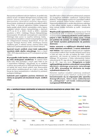 8
Rzeczywistym problemem Łodzi jest i będzie to, że spadek liczby
ludności nie jest i nie będzie rekompensowany wzrostem liczby
ludności terenów otaczających, gdyż Łódzki Obszar
Metropolitalny doświadcza powolnej depopulacji.
Równocześnie, podobnie jak w przypadku pozostałych wielkich
miast Polski, w obszarze aglomeracji łódzkiej następować
będzie spadek udziału ludności zamieszkałej w stolicy regionu
względem ludności obszaru metropolitalnego z obecnych
64,7% do 61,1% w 2030 i 56,6% w 2050 r. Jednakże
powołanie w 2014 r. Łódzkiego Obszaru Metropolitalnego
(stowarzyszenia 30 jednostek samorządowych województwa
łódzkiego) daje szanse na wspólną realizację między -
samorządowych projektów w ramach nowej perspektywy unijnej
tzw. Zintegrowanych Inwestycji Terytorialnych. W tym celu
przyjęto Strategię Rozwoju ŁOM, określającą kwestię
współpracy gmin, w zakresie rozwoju, poprawy jakości usług
społecznychipodniesieniajakościżyciawramachmetropolii.
Spośród innych wielkich miast Łódź najbardziej
wyróżnia skala ubytku naturalnego, który w latach
1984 - 2013 odpowiada łącznie za 91% zmniejszenia się liczby
ludności.
W przypadku Łodzi bardzo wyraźnie widoczna jest
jej niska atrakcyjność osiedleńcza. W ostatnich latach
liczba osób, które pochodząc z innych części Polski (w tym
z województwa łódzkiego), zdecydowały się na osiedlenie
w mieście, jest w przeliczeniu na 1000 osób dwukrotnie mniejsza
od średniej dla innych dużych polskich miast. Równocześnie
ponad połowa wymeldowujących się z Łodzi to osoby, które
kierują się chęcią zamieszkiwania w suburbiach (tj. powiatach
podregionułódzkiego).
Łodzianki pod względem poziomu dzietności nie
różnią się specjalnie od mieszkanek innych, wielkich
miast.
Specyﬁka Łodzi w sferze zachowań prokreacyjnych przejawia
się szczególnym rozkładem cząstkowych współczynników
płodności. Trwale występuje wyższa niż w pozostałych wielkich
miastach płodność kobiet bardzo młodych i młodych.
Najprawdopodobniej jest to rezultat zdecydowanie większego
w Łodzi odłamu ludności żyjącej w subkulturze ubóstwa, dla
której istotnym źródłem dochodów są zasiłki i świadczenia
społeczne.
Współczynnik reprodukcji brutto utrzymuje się od 10 lat
na poziomie ok. 0,55, co oznacza, iż przychodzące obecnie
na świat pokolenia zastępują pokolenie swoich rodziców
jedynie w 55%. Realistycznie należy uznać, iż brak
jest podstaw do uznania, że nastąpi w nadchodzą-
cych latach wyraźne podwyższenie się poziomu
dzietności.
Istotne znaczenie w najbliższych dekadach będzie
miała natomiast umieralność, a nawet nadumieral-
ność łodzian. Łódź negatywnie odstaje pod tym względem
od pozostałych wielkich miast. Ponadto wskaźnik trwania życia
w Łodzi jest niższy nie tylko od średniej dla Polski i innych
aglomeracji, ale również od średniej dla województwa
łódzkiego. W porównaniu z Polską nadumieralność łodzian
widoczna jest do 70 - tego roku życia, zaś w przypadku regionu
do ok. 50 - tego roku życia. Osiągnięcie w Łodzi
ogólnopolskiego poziomu umieralności oznaczałoby
obniżenie ujemnego przyrostu naturalnego
o 25 -30%, prowadząc do obniżenia się tempa
wyludnianiamiastao1/6.
Elementem wspólnym wszystkich scenariuszy zaradczych
prognozowanych przez łódzkich naukowców jest
koncentrowanie się na migracjach jako zjawisku
demograﬁcznym, które może oddziaływać
na „odstępstwa” od trendu wskazywanego
wprognozachGUSdlaŁodzi.
ŁÓDŹ ŁĄCZY POKOLENIA - ŁÓDZKA POLITYKA DEMOGRAFICZNA
RYS. 3. WSPÓŁCZYNNIKI DZIETNOŚCI W WIELKICH POLSKICH MIASTACH W LATACH 1982 - 2014
Źródło: na podstawie: GUS, 2014, Prognoza ludności na lata 2014 – 2050, Studia Analityczne i Statystyczne, W-wa
Polska
Warszawa
Łódź
Kraków
Wrocław
Poznań
0,75
1
1,25
1,5
1,75
2
2,25
2,5
1980 1985 1990 1995 2000 2005 2010
 