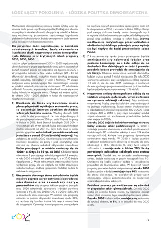 9
Możliwością demograﬁcznej odnowy miasta byłoby więc np.
uznanie Łodzi przez rząd Rzeczpospolitej Polskiej jako obszaru
szczególnych ułatwień dla osób chcących się osiedlić w Polsce.
Inną możliwością, przynajmniej częściowego łagodzenia
problemów ludnościowych, byłoby utworzenie w Łodzi centrum
usługedukacyjnychdlaobcokrajowców.
Dla przyszłości Łodzi najistotniejsze, w kontekście
odnotowanych trendów, będą ekonomiczne
i społeczne skutki negatywnych zmian demograﬁcz-
nych. Ustalono je w krytycznych latach prognozy
2020,2030,2050.
Łódź w całym badanym okresie (2015 – 2050) wyróżnia stały
ubytek ludności w grupie przedprodukcyjnej, gdy w pozostałych
dużych miastach proces ten rozpocznie się dopiero po 2020 r.
W przypadku ludności w tzw. wieku mobilnym (20 - 45 lat)
aktywności zawodowej, wszystkie miasta zanotują znaczący
spadek populacji, największy w Łodzi i Poznaniu. W drugiej
podgrupie wieku produkcyjnego tzw. niemobilnego, sytuacja
w polskich miastach zaczyna się różnicować. W odróżnieniu
od Łodzi i Poznania, w pozostałych ośrodkach notuje się wzrost
liczby ludności w tej grupie wieku. Dlatego też można sądzić,
że okresie 2015 - 2050 dojdzie w Łodzi do następujących
negatywnychzjawisk:
1) Obniżanie się liczby użytkowników miasta
płacących podatki wynikające ze stosunku pracy,
co poskutkuje istotnym ubytkiem dochodów
własnych budżetu miasta. Według danych GUS
w Łodzi liczba pracujących (w tym dojeżdżających
do pracy) wynosi obecnie 230 tys. osób (Dojazd do pracy
w Polsce w 2011, Bank Danych Lokalnych GUS 2014 –
www.stat.gov.pl). W ten sposób liczbę pracujących łodzian
można szacować na 203 tys., czyli 46% osób w wieku
produkcyjnym(tenwskaźnikaktywnościzawodowej
jest niższy o ponad 10% od średniej krajowej). Przy
założeniu, że do roku 2050 nie zmienią się uwarunkowania
(rozmiary dojazdów do pracy i wiek emerytalny) oraz
utrzyma się obecny wskaźnik aktywności zawodowej
liczba pracujących w mieście zmniejszy się do
2020 r. o 20 tys. i o 92 tys. do 2050 r..Równocześnie
obecnie na 1 pracującego w Łodzi przypada 0,8 emeryta,
w roku 2030 wskaźnik ten przekroczy 1, a w 2050 będzie
sięgał ponad 2. Może takiej stracie przeciwdziałać wzrost
wydajności pracy, ale ze względu na nadal stosunkowo
niskodochodową strukturę gospodarki łódzkiej będzie to
niełatwedoosiągnięcia.
2) Utrzymanie obecnego stanu zatrudnienia będzie
możliwe poprzez wzrost aktywności zawodowej
mieszkańców oraz zewnętrzny napływ
pracowników. Aby utrzymać taki sam popyt na pracę do
roku 2020 aktywność zawodowa ludności powinna
wzrosnąć o 6%, do roku 2030 o 12%, a w 2050 r. aż o 36%
w stosunku do stanu obecnego. W ostatnim roku prognozy
oznacza to poziom aktywności zawodowej rzędu 88%,
co wydaje się bardzo trudne lub wręcz niemożliwe
do osiągnięcia. Opierając wzrost popytu na pracę jedynie
ŁÓDŹ ŁĄCZY POKOLENIA - ŁÓDZKA POLITYKA DEMOGRAFICZNA
na napływie nowych pracowników spoza granic Łodzi ich
liczba powinna w 2050 r. wzrosnąć o blisko 100 tys. Biorąc
pod uwagę zbliżone trendy zmian demograﬁcznych
w regionie łódzkim (stanowiącym zaplecze łódzkiego rynku
pracy) oraz podobną sytuację w całym kraju, jedyną
możliwością radykalnego przeciwdziałania
obniżeniu się łódzkiego potencjału pracy wydaje
się być napływ do Łodzi pracowników spoza
Polski.
3) Z kurczeniem się rynku pracy powiązane będzie
zmniejszenie siły nabywczej łodzian oraz
poziomu konsumpcji, co z kolei odbije się na
dochodach ﬁrm działających w Łodzi i prawdo-
podobnie będzie prowadzić do zmniejszenia się
ich liczby. Obecnie sumaryczna wartość dochodów
łodzian wynosi ponad 1 mld zł miesięcznie. Do roku 2020
wartość ta wzrośnie i przy uwzględnieniu inﬂacji wyniesie
1,2 mld zł, ale do roku 2025 (ostatniego z możliwych
do wiarygodnego prognozowania) wzrost tych dochodów
będziejużjedyniepięcioprocentowy(1,26mldzł).
4) Negatywne zmiany demograﬁczne odbiją się na
łódzkich usługach społecznych, w tym zwłaszcza
na systemie edukacji szkolnej. Przy założeniu
niezmiennej liczby przedszkolaków przypadających
na jednego wychowawcę, liczba etatów wychowawców
w przedszkolach zmniejszy się o ponad 600 w 2020 r. oraz
o kolejne 400 w 2050 r., przy czym największy spadek
zapotrzebowania na wychowanie przedszkolne będzie
miećmiejscedo2020r.
Do roku 2020 dojdzie do krótkotrwałego wzrostu
liczby uczniów szkół podstawowych (w 2020 r.
zaistnieje potrzeba utworzenia w szkołach podstawowych
dodatkowych 113 oddziałów szkolnych oraz 174 etatów
nauczycielskich). Kolejne lata przyniosą dynamiczne
odwrócenie tego trendu. W 2030 r. liczba uczniów
w szkołach podstawowych obniży się w stosunku do stanu
obecnego o 18%. Oznacza to, przy tych samych
założeniach, zmniejszenie o blisko 20% liczby
potrzebnych oddziałów szkolnych oraz etatów
nauczycieli. Spadek ten, na początku analizowanego
okresu, będzie najwyższy w grupie nauczycieli klas 1-3.
Obniżenie się liczby uczniów będzie w konsekwencji
prowadzić do likwidowania szkół. W kolejnych latach
prognozy proces ten będzie kontynuowany i w roku 2050
liczba uczniów w Łodzi zmniejszy się o 40% w stosunku
do stanu obecnego. W podobnych proporcjach
zmniejszeniu ulegnie zapotrzebowanie na nauczycieli
orazliczbaoddziałówszkolnych.
Podobne procesy przewidywane są również
w przypadku szkół gimnazjalnych. Do roku 2020
liczba ich uczniów będzie rosnąć, by następnie zacząć
maleć, choć dynamika tego zjawiska będzie nieco niższa.
Do roku 2030 liczba uczniów zmniejszy się, w stosunku
do sytuacji obecnej, o 8%, a w stosunku do roku 2020
o18%.
 
