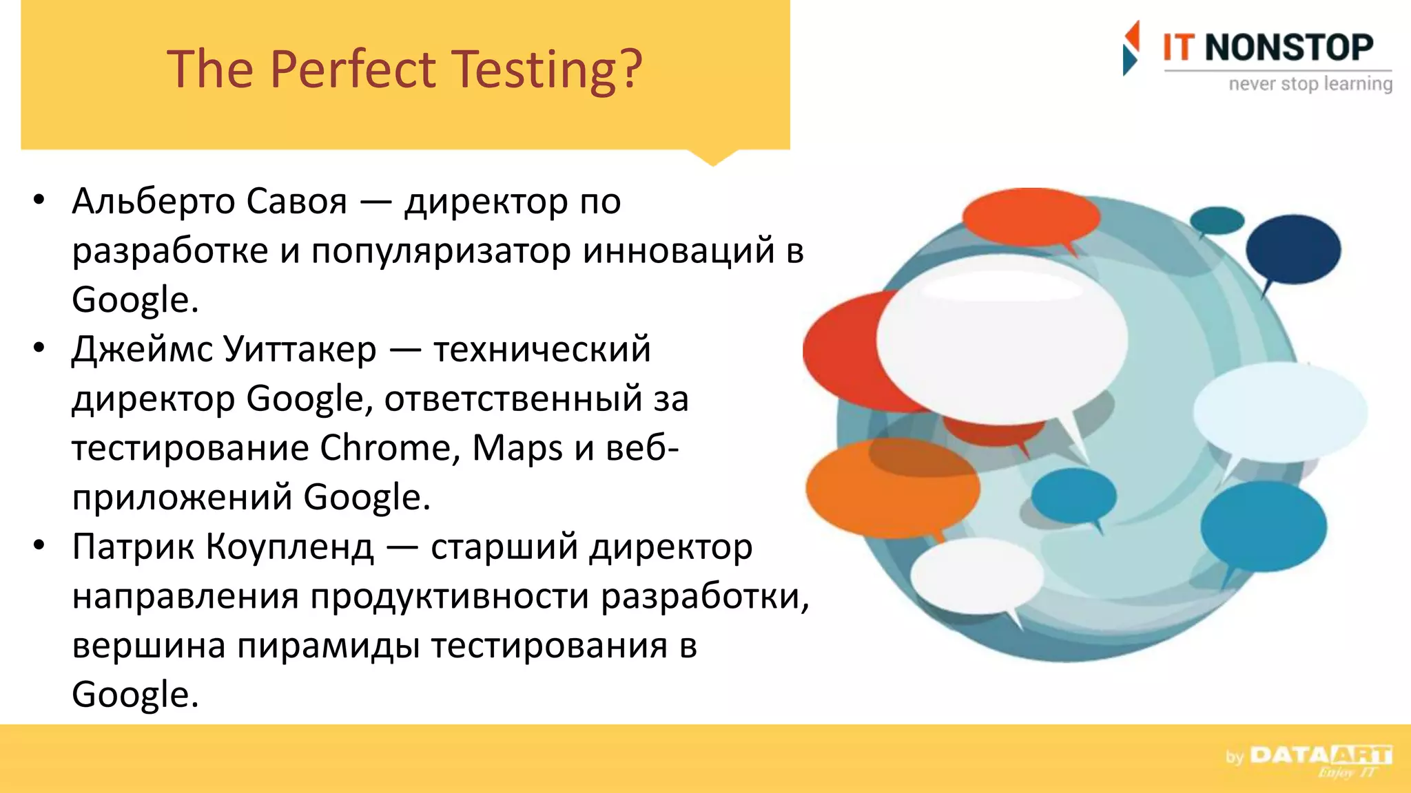 The Perfect Testing?
• Альберто Савоя — директор по
разработке и популяризатор инноваций в
Google.
• Джеймс Уиттакер — технический
директор Google, ответственный за
тестирование Chrome, Maps и веб-
приложений Google.
• Патрик Коупленд — старший директор
направления продуктивности разработки,
вершина пирамиды тестирования в
Google.
 