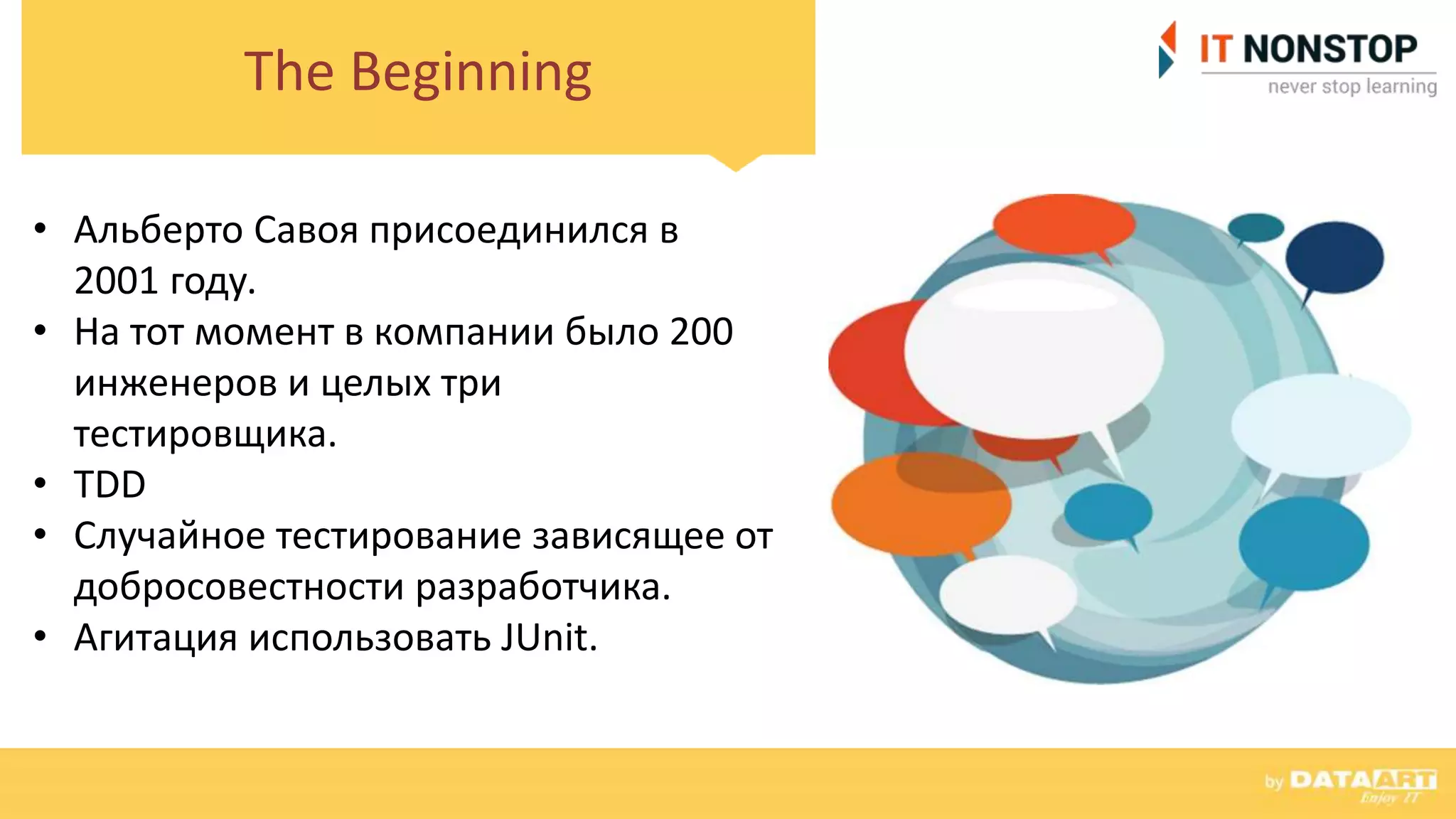 The Beginning
• Альберто Савоя присоединился в
2001 году.
• На тот момент в компании было 200
инженеров и целых три
тестировщика.
• TDD
• Случайное тестирование зависящее от
добросовестности разработчика.
• Агитация использовать JUnit.
 