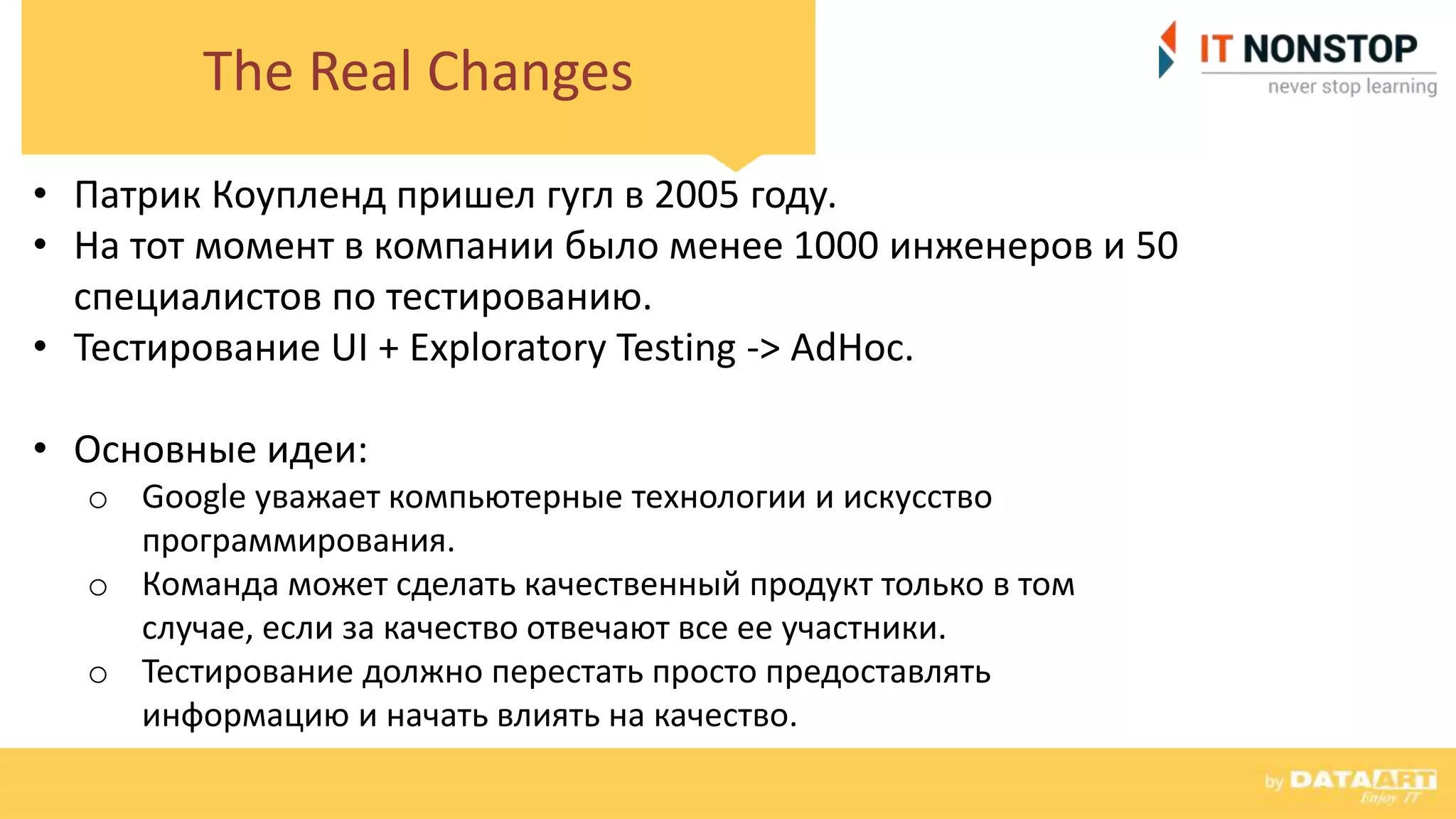 The Real Changes
• Патрик Коупленд пришел гугл в 2005 году.
• На тот момент в компании было менее 1000 инженеров и 50
специалистов по тестированию.
• Тестирование UI + Exploratory Testing -> AdHoc.
• Основные идеи:
o Google уважает компьютерные технологии и искусство
программирования.
o Команда может сделать качественный продукт только в том
случае, если за качество отвечают все ее участники.
o Тестирование должно перестать просто предоставлять
информацию и начать влиять на качество.
 