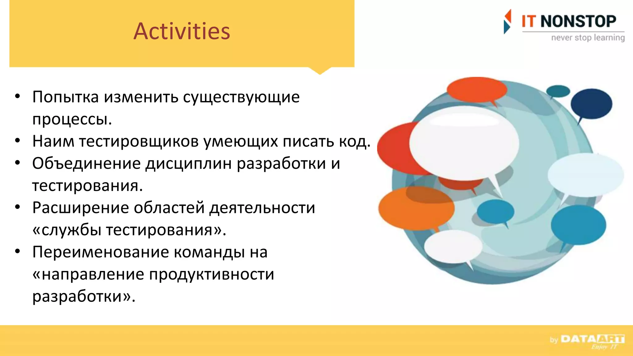 Activities
• Попытка изменить существующие
процессы.
• Наим тестировщиков умеющих писать код.
• Объединение дисциплин разработки и
тестирования.
• Расширение областей деятельности
«службы тестирования».
• Переименование команды на
«направление продуктивности
разработки».
 