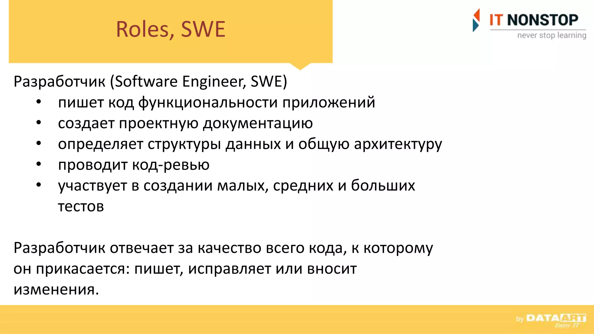 Roles, SWE
Разработчик (Software Engineer, SWE)
• пишет код функциональности приложений
• создает проектную документацию
• определяет структуры данных и общую архитектуру
• проводит код-ревью
• участвует в создании малых, средних и больших
тестов
Разработчик отвечает за качество всего кода, к которому
он прикасается: пишет, исправляет или вносит
изменения.
 