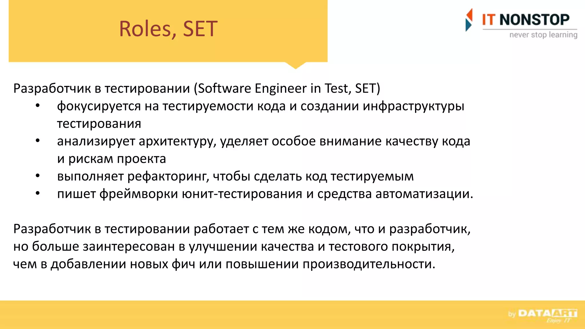 Roles, SET
Разработчик в тестировании (Software Engineer in Test, SET)
• фокусируется на тестируемости кода и создании инфраструктуры
тестирования
• анализирует архитектуру, уделяет особое внимание качеству кода
и рискам проекта
• выполняет рефакторинг, чтобы сделать код тестируемым
• пишет фреймворки юнит-тестирования и средства автоматизации.
Разработчик в тестировании работает с тем же кодом, что и разработчик,
но больше заинтересован в улучшении качества и тестового покрытия,
чем в добавлении новых фич или повышении производительности.
 