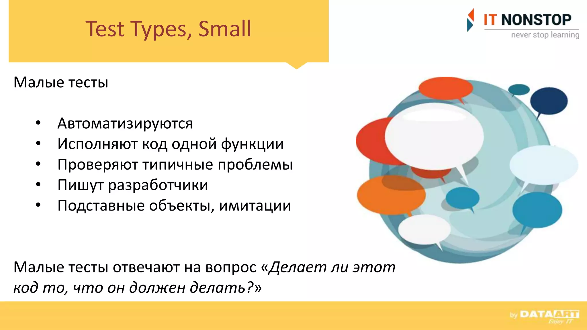 Test Types, Small
Малые тесты
• Автоматизируются
• Исполняют код одной функции
• Проверяют типичные проблемы
• Пишут разработчики
• Подставные объекты, имитации
Малые тесты отвечают на вопрос «Делает ли этот
код то, что он должен делать?»
 