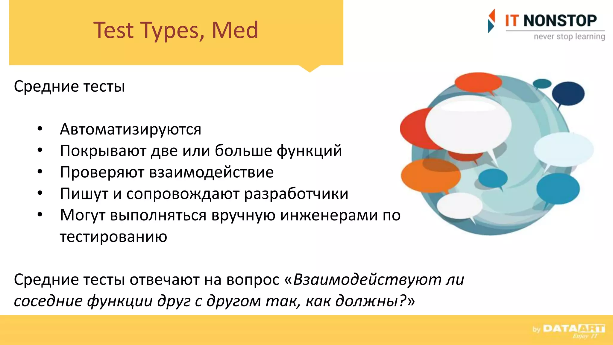 Test Types, Med
Средние тесты
• Автоматизируются
• Покрывают две или больше функций
• Проверяют взаимодействие
• Пишут и сопровождают разработчики
• Могут выполняться вручную инженерами по
тестированию
Средние тесты отвечают на вопрос «Взаимодействуют ли
соседние функции друг с другом так, как должны?»
 