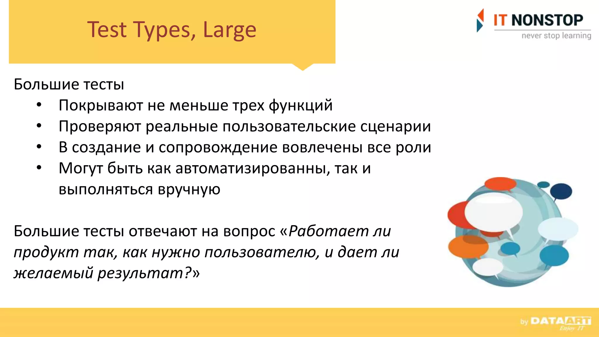 Test Types, Large
Большие тесты
• Покрывают не меньше трех функций
• Проверяют реальные пользовательские сценарии
• В создание и сопровождение вовлечены все роли
• Могут быть как автоматизированны, так и
выполняться вручную
Большие тесты отвечают на вопрос «Работает ли
продукт так, как нужно пользователю, и дает ли
желаемый результат?»
 