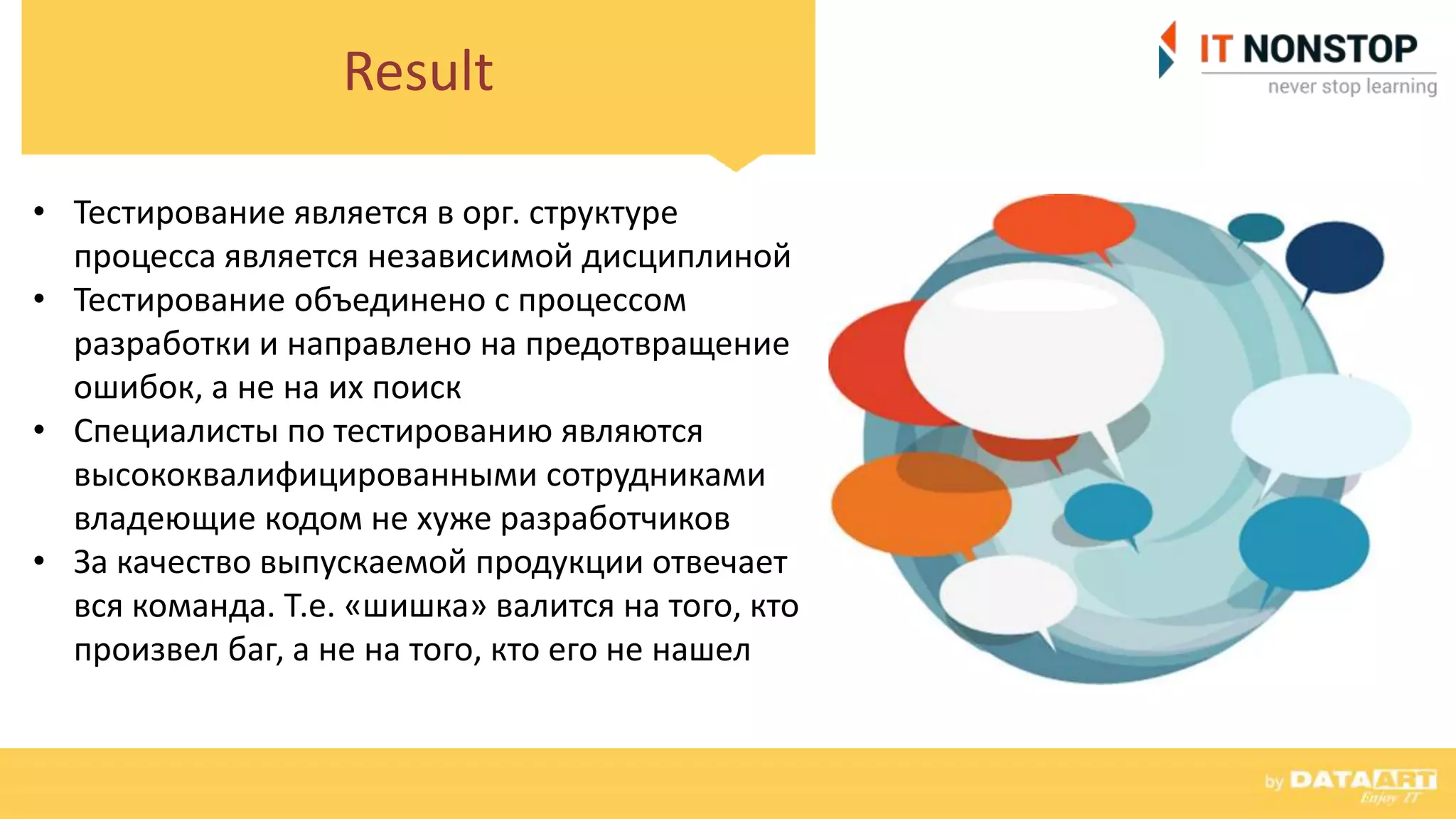 Result
• Тестирование является в орг. структуре
процесса является независимой дисциплиной
• Тестирование объединено с процессом
разработки и направлено на предотвращение
ошибок, а не на их поиск
• Специалисты по тестированию являются
высококвалифицированными сотрудниками
владеющие кодом не хуже разработчиков
• За качество выпускаемой продукции отвечает
вся команда. Т.е. «шишка» валится на того, кто
произвел баг, а не на того, кто его не нашел
 