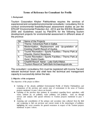 Terms of Reference for Consultant for Profile
1. Background:
Tourism Corporation Khyber Pakhtunkhwa requires the services of
experienced and competentenvironmental consultants / consultancy firm to
conduct environmental feasibility/impact assessment studies as per the
EPA-KP Environmental Protection Act, -2014 and the IEE/EIA Regulation
2000 and Guidelines issued by Pak-EPA for the following tourism
development projects for environmental assessment in different areas of
the province:
S# Name of the Projects
1. Theme / Adventure Park in Galliat.
2. Modernization, Replacement and Up-gradation of
Existing Chairlift Resort of Ayubia.
3. Tourist Recreation / Sports Facilities / Theme Park at
Kheshki, District Nowshera.
4. Tourist Recreation / Sports Facilities / Theme Park at
Hund, District Swabi.
5. Chairlift Resort Naran - Lake Saiful Maluk.
6. Tourism Resort at Takht Bahi Archaeological site.
The consultant / consultancy firm must be registered with Income Tax and
relevant technical forum and shall have the technical and management
capacity to successfully deliver the task.
2. Objective of the assignment
The objectives of the project as follow:
● Updating of the already published Environmental Profile of Khyber Pakhtunkhwa and
comparison of the previous and current state of environment in the areas of Tourism
projects mentioned in para 1 above are located.
● Updating of the previous data (primary & secondary) regarding forest, agriculture, solid
waste, ambient air, air pollution, water pollution, soil pollution, noise etc through
surveys and analysis with special reference to Tourism projects mentioned in para 1
above.
● Analyzing and consolidation of the primary and secondary data collected from the field
and comparing to find out previous and current trends in the status/degree of pollution,
highlighting the worst scenarios for general awareness in respect of the Tourism projects
mentioned in para 1 above.
 