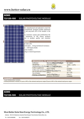 www.better-solar.cn
DZM5
72/155-195                   SOLAR PHOTOVOLTAIC MODULE


   PRODUCT OVERVIEW
□ DZ Solar’s modules are optimally manufactured and adjusted to meet the
     needs of the current market;scientifically designed module dimension
     makes the installation simple and easy;each cell of the module is the
     acclaimed“Made by DZ Solar”
□ Our continuous efforts in quality assurance system and certifications the
     international authentication institutions of DZ Solar's products
     demonstrate our commitment to product quality and customer
     requirements.
   MODULE CHARACTERISTICS
□ High efficiency crystalline silicon solar cells.
□ High transmission low iron tempered glass，strong mechanical resistance.
□ Standard waterproof junction box，with bypass diode.
□ High endurance to different atrocious weather．
□ Custom designed modules according to clients'requirement.




                                                       MECHANICAL PARAMETERSCONDITIONS
                                                                               WORKING
                                                       Cell(mm)                          Mono 125×125 SL
                                                                               Maximum System Voltage                DC l000V
                                                       Weight(kg)                        15.5
                                                                               Operating Temp                        -40℃～+85℃
                                                       Dimensions(LxWxH)(mm)             1580×808×40
                                                                               Maximum Series Fuse(A)                10
                                                       Cable Length(mm)                  ≥900
                                                                               Static loading                        ≥2400Pa
                                                       Cable cross section size(mm2) 4
                                                                               Grounding conductivity                <0.1Ω
                                                       No.of cells and connections       72(12×6)
                                                                               NOCT                                  45+/-2℃
                                                       No.of diodes                      3
                                                       Packing configuration Application Class
                                                                                         25pcs/carton                Class A
                                                                               lnsulation Resistance                 ≥100MΩ
GUARANTEE
5-year limited product warranty
Limited performance warranty:10 years at 90% of the minimal rated power output,25years at 80% of the minimal rated power output




DZM5
72/155-195                   SOLAR PHOTOVOLTAIC MODULE




Wuxi Better Solar New Energy Technology Co., LTD.
　Address：NO.15-16 Daduntou Industrial Park,Chang'an Town,Huishan District,Wuxi city

　Tel：86-510-83622650         Fax：86-510-83622371
 