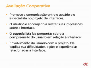 Avaliação Cooperativa
• Promove a comunicação entre o usuário e o
especialista no projeto de interfaces.
• O usuário é encorajado a relatar suas impressões
sobre a interface.
• O especialista faz perguntas sobre a
compreensão do usuário em relação à interface.
• Envolvimento do usuário com o projeto. Ele
explica sua dificuldades, ações e experiências
relacionadas à interface.
 