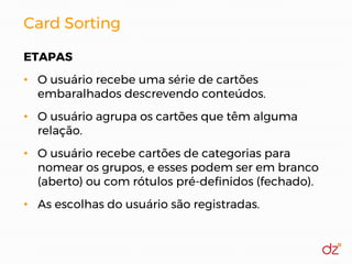 Card Sorting
ETAPAS
• O usuário recebe uma série de cartões
embaralhados descrevendo conteúdos.
• O usuário agrupa os cartões que têm alguma
relação.
• O usuário recebe cartões de categorias para
nomear os grupos, e esses podem ser em branco
(aberto) ou com rótulos pré-definidos (fechado).
• As escolhas do usuário são registradas.
 