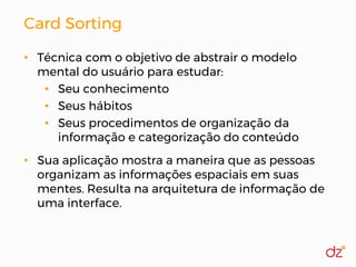 Card Sorting
• Técnica com o objetivo de abstrair o modelo
mental do usuário para estudar:
• Seu conhecimento
• Seus hábitos
• Seus procedimentos de organização da
informação e categorização do conteúdo
• Sua aplicação mostra a maneira que as pessoas
organizam as informações espaciais em suas
mentes. Resulta na arquitetura de informação de
uma interface.
 