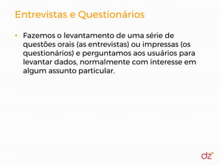 Entrevistas e Questionários
• Fazemos o levantamento de uma série de
questões orais (as entrevistas) ou impressas (os
questionários) e perguntamos aos usuários para
levantar dados, normalmente com interesse em
algum assunto particular.
 