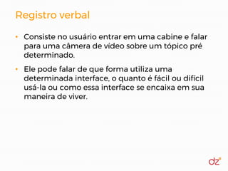 Registro verbal
• Consiste no usuário entrar em uma cabine e falar
para uma câmera de vídeo sobre um tópico pré
determinado.
• Ele pode falar de que forma utiliza uma
determinada interface, o quanto é fácil ou difícil
usá-la ou como essa interface se encaixa em sua
maneira de viver.
 