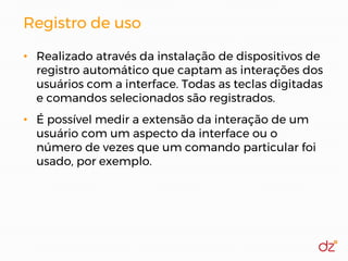 Registro de uso
• Realizado através da instalação de dispositivos de
registro automático que captam as interações dos
usuários com a interface. Todas as teclas digitadas
e comandos selecionados são registrados.
• É possível medir a extensão da interação de um
usuário com um aspecto da interface ou o
número de vezes que um comando particular foi
usado, por exemplo.
 