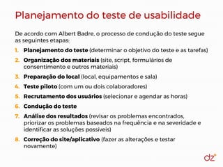 Planejamento do teste de usabilidade
De acordo com Albert Badre, o processo de condução do teste segue
as seguintes etapas:
1. Planejamento do teste (determinar o objetivo do teste e as tarefas)
2. Organização dos materiais (site, script, formulários de
consentimento e outros materiais)
3. Preparação do local (local, equipamentos e sala)
4. Teste piloto (com um ou dois colaboradores)
5. Recrutamento dos usuários (selecionar e agendar as horas)
6. Condução do teste
7. Análise dos resultados (revisar os problemas encontrados,
priorizar os problemas baseados na frequência e na severidade e
identificar as soluções possíveis)
8. Correção do site/aplicativo (fazer as alterações e testar
novamente)
 