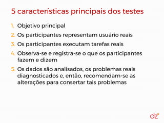 5 características principais dos testes
1. Objetivo principal
2. Os participantes representam usuário reais
3. Os participantes executam tarefas reais
4. Observa-se e registra-se o que os participantes
fazem e dizem
5. Os dados são analisados, os problemas reais
diagnosticados e, então, recomendam-se as
alterações para consertar tais problemas
 