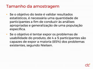 Tamanho da amostragem
• Se o objetivo do teste é validar resultados
estatísticos, é necessária uma quantidade de
participantes a fim de conduzir às análises
apropriadas e generalização de uma população
específica.
• Se o objetivo é tentar expor os problemas de
usabilidade do produto, de 4 a 5 participantes são
capazes de expor a maioria (85%) dos problemas
existentes, segundo Nielsen.
 