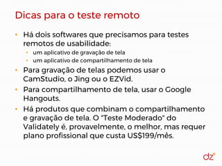Dicas para o teste remoto
• Há dois softwares que precisamos para testes
remotos de usabilidade:
• um aplicativo de gravação de tela
• um aplicativo de compartilhamento de tela
• Para gravação de telas podemos usar o
CamStudio, o Jing ou o EZVid.
• Para compartilhamento de tela, usar o Google
Hangouts.
• Há produtos que combinam o compartilhamento
e gravação de tela. O "Teste Moderado" do
Validately é, provavelmente, o melhor, mas requer
plano profissional que custa US$199/mês.
 