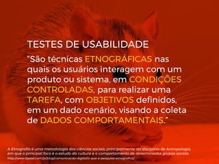 “São técnicas ETNOGRÁFICAS nas
quais os usuários interagem com um
produto ou sistema, em CONDIÇÕES
CONTROLADAS, para realizar uma
TAREFA, com OBJETIVOS definidos,
em um dado cenário, visando a coleta
de DADOS COMPORTAMENTAIS.”
A Etnografia é uma metodologia das ciências sociais, principalmente da disciplina de Antropologia,
em que o principal foco é o estudo da cultura e o comportamento de determinados grupos sociais.
http://www.ibpad.com.br/blog/comunicacao-digital/o-que-e-pesquisa-etnografica/
TESTES DE USABILIDADE
 
