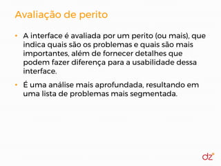 Avaliação de perito
• A interface é avaliada por um perito (ou mais), que
indica quais são os problemas e quais são mais
importantes, além de fornecer detalhes que
podem fazer diferença para a usabilidade dessa
interface.
• É uma análise mais aprofundada, resultando em
uma lista de problemas mais segmentada.
 