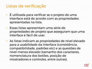 Listas de verificação
• É utilizada para verificar se o projeto de uma
interface está de acordo com as propriedades
apresentadas na lista.
• Essas listas apresentam uma série de
propriedades de projeto que asseguram que uma
interface é fácil de usar.
• As listas indicam as propriedades de nível elevado
para a usabilidade da interface (consistência,
compatibilidade, padrões etc) e as questões de
nível menos elevado (tamanho dos caracteres,
nomenclatura dos botões, posição de
mostradores e controles, entre outras).
 