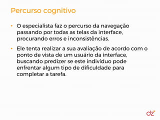 Percurso cognitivo
• O especialista faz o percurso da navegação
passando por todas as telas da interface,
procurando erros e inconsistências.
• Ele tenta realizar a sua avaliação de acordo com o
ponto de vista de um usuário da interface,
buscando predizer se este indivíduo pode
enfrentar algum tipo de dificuldade para
completar a tarefa.
 
